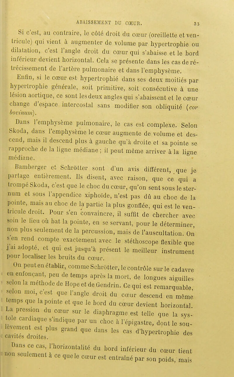 ABAISSEMENT DU COEUR. .33 Si c'est, au contraire, le côté droit du cœur (oreillette et ven- tricule) qui vient à augmenter de volume par hypertrophie ou dilatation, c'est l'angle droit du cœur qui s'abaisse et le bord inférieur devient horizontal. Cela se présente dans les cas de ré- trécissement de l'artère pulmonaire et dans l'emphysème. Enfin, si le cœur est hypertrophié dans ses deux moitiés par hypertrophie générale, soit primitive, soit consécutive à une lésion aortique, ce sont les deux angles qui s'abaissent et le cœur change d'espace intercostal sans modifier son obliquité (co;- bovinum). ^ Dans l'emphysème pulmonaire, le cas est complexe. Selon Skoda, dans l'emphysème le cœur augmente de volume et des- cend, mais il descend plus à gauche qu'à droite et sa pointe se rapproche de la ligne médiane ; il peut môme arriver à la ligne médiane. Bamberger et Schrôtter sont d'un avis différent, que je partage entièrement. Ils disent, avec raison, que ce qui a trompé Skoda, c'est que le choc du cœur, qu'on sent sous le ster- num et sous l'appendice xiphoïde, n'est pas dû au choc de la pointe, mais au choc de la partie la plus gonflée, qui est le ven- tricule droit. Pour s'en Convaincre, il suffit de chercher avec som le lieu où bat la pointe, en se servant, pour le déterminer non plus seulement de la percussion, mais de l'auscultation. On s en rend compte exactement avec le stéthoscope flexible que j ai adopté, et qui est jusqu'à présent le meilleur instrument pour localiser les bruits du cœur. On peuten établir, comme SchrOtter, le contrôle sur le cadavre en enfonçant, peu de temps après la mort, de longues aiguilles ■ se on la méthode de Hope et de Gendrin. Ce qui est remarquable ■ selon moi, c'est que l'angle droit du cœur descend en même emps que la pointe et que le bord du cœur devient horizontal La pression du cœur sur le diaphragme est telle que la sys- tole car ,aque s'indique par un choc à l'épigastre, dont le sou- Dans ce cas, l'horizontalité du bord inférieur du cœur tient non seulement à ce que le cœur est entraîné par son poids, mais