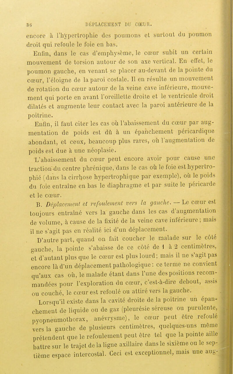encore à l'hypertrophie des poumons el surloul du poumon droit qui refoule le foie en bas. EnHn, dans le cas d'emphysème, le cœur subit un certain mouvement de torsion autour de son axe vertical. En elfet, le poumon gauche, en venant se placer au-devant de la pointe du cœur, l'éloigné de la paroi costale. Il en résulte un mouvement de rotation du cœur autour de la veine cave inférieure, mouve- ment qui porte en avant l'oreillette droite et le ventricule droit dilatés et augmente leur contact avec la paroi antérieure de la poitrine. Enfm, il faut citer les cas où l'abaissement du cœur par aug- mentation de poids est dû à un épahchement péricardique abondant, et ceux, beaucoup plus rares, où l'augmentation de poids est due à une néoplasie. L'abaissement du cœur peut encore avoir pour cause une traction du centre phrénique,'dans le cas où le foie est hypertro- phié (dans la cirrhose hypertrophique par exemple), où le poids du foie entraîne en bas le diaphragme et par suite le péricarde et le cœur. B. Déplacement et refoulement vers la gauche. — Le cœur est toujours entraîné vers la gauche dans les cas d'augmentation de volume, à cause de la fixité de la veine cave inférieure ; mais il ne s'agit pas en réalité ici d'un déplacement. D'autre part, quand on fait coucher le malade sur le côté gauche, la pointe s'abaisse de ce côté de 1 à 2 centimètres, et d'autant plus que le cœur est plus lourd; mais il ne s'agit pas encore là d'un déplacement pathologique : ce terme ne convient qu'aux cas où, le malade étant dans l'une des positions recom- mandées pour l'exploration du cœur, c'est-à-dire debout, assis ou couché, le cœur est refoulé ou attiré vers la gauche. Lorsqu'il existe dans la cavité droite de la poitrine un épan- ehement de liquide ou de gaz (pleurésie séreuse ou purulente, pyopneumothorax, anévrysme), le cœur peut être refoulé vers la gauche de plusieurs centimètres, quelques-uns môme prétendent que le refoulement peut être tel que la pointe aille battre sur le trajet de la ligne axillaire dans le sixième ou le sep- tième espace intercostal. Ceci est exceptionnel, mais une aug-
