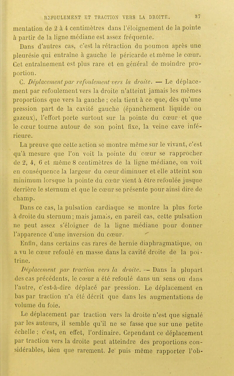 menlation de 2 à 4 centimètres dans l'éloignement de la pointe à partir de la ligne médiane est assez fréquente. Dans d'autres cas, c'est la rétraction du poumon après une pleurésie qui entraîne à gauche le péricarde et môme le cœur. Cet entraînement est plus rare et en général de moindre pro- portion. C. Déplacement par refoulement vers la droite. — Le déplace- ment par refoulement vers la droite n'atteint jamais les mômes proportions que vers la gauche ; cela tient à ce que, dès qu'une pression part de la cavité gauche (épanchement liquide ou gazeux), l'effort porte surtout sur la pointe du cœur et que le cœur tourne autour de son point fixe, la veine cave infé- rieure. La preuve que cette action se montre môme sur le vivant, c'est qu'à mesure que l'on voit la pointe du cœur se rapprocher de 2, 4, 6 et même 8 centimètres de la ligne médiane, on voit en conséquence la largeur du cœur diminuer et elle atteint son minimum lorsque la pointe du cœur vient à être refoulée jusque derrière le sternum et que le cœur se présente pour ainsi dire de champ. Dans ce cas, la pulsation cardiaque se montre la plus forte à droite du sternum; mais jamais, en pareil cas, cette pulsation ne peut assez s'éloigner de la ligne médiane poLir donner l'apparence d'une inversion du cœur. Enfin, dans certains cas rares de hernie diaphragmatique, on a vu le cœur refoulé en masse dans la cavité droite de la poi- trine. Déplacement par traction vers la droite. — Dans la plupart des cas précédents, le cœur a été refoulé dans un sens ou dans l'autre, c'est-à-dire déplacé par pression. Le déplacement en bas par traction n'a été décrit que dans les augmentations de volume du foie. Le déplacement par traction vers la droite n'est que signalé par les auteurs, il semble qu'il ne se fasse que sur une petite échelle ; c'est, en effet, l'ordinaire. Cependant ce déplacement par traction vers la droite peut atteindre des proportions con- sidérables, bien que rarement. Je puis même rapporter l'ob-
