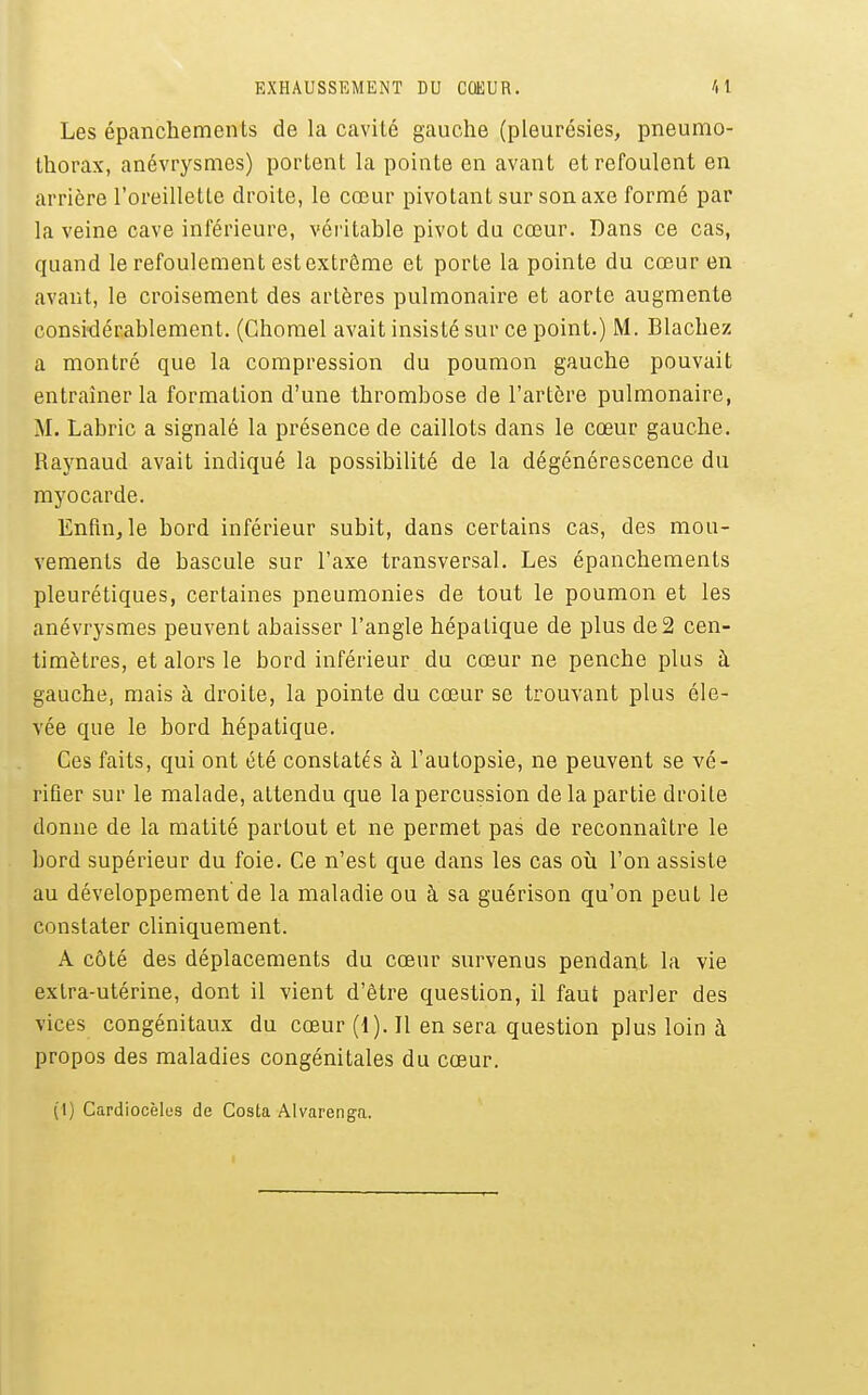Les épanchements de la cavité gauche (pleurésies, pneumo- thorax, anévrysmes) portent la pointe en avant et refoulent en arrière l'oreilletle droite, le cœur pivotant sur son axe formé par la veine cave inférieure, véi'itable pivot du cœur. Dans ce cas, quand le refoulement est extrême et porte la pointe du cœur en avant, le croisement des artères pulmonaire et aorte augmente considérablement. (Chorael avait insisté sur ce point.) M. Blachez a montré que la compression du poumon gauche pouvait entraîner la formation d'une thrombose de l'artère pulmonaire, M. Labric a signalé la présence de caillots dans le cœur gauche. Raynaud avait indiqué la possibiUté de la dégénérescence du myocarde. Enfin, le bord inférieur subit, dans certains cas, des mou- vements de bascule sur l'axe transversal. Les épanchements pleurétiques, certaines pneumonies de tout le poumon et les anévrysmes peuvent abaisser l'angle hépatique de plus de2 cen- timètres, et alors le bord inférieur du cœur ne penche plus à gauche, mais à droite, la pointe du cœur se trouvant plus éle- vée que le bord hépatique. Ces faits, qui ont été constatés à l'autopsie, ne peuvent se vé- rifier sur le malade, attendu que la percussion de la partie droite donne de la matité partout et ne permet pas de reconnaître le bord supérieur du foie. Ce n'est que dans les cas où l'on assiste au développement de la maladie ou à sa guérison qu'on peut le constater cliniquement. A côté des déplacements du cœur survenus pendant la vie extra-utérine, dont il vient d'être question, il faut parler des vices congénitaux du cœur (1). Il en sera question plus loin à propos des maladies congénitales du cœur.
