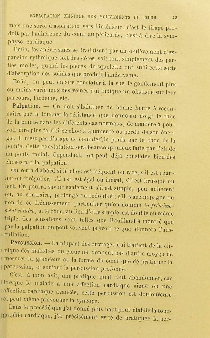 mais une sorte d'aspiration vers l'intérieur; c'est le tirage pro- duit par l'adhérence du cœur au péricarde, c'est-à-dire la sym- physe cardiaque. Enfin, les anévrysmes se traduisent par un soulèvement d'ex- . pansion rythmique soit des côtes, soit tout simplement des par- ties molles, quand les pièces du squelette ont subi cette sorte d'absorption des solides que produit l'anévrysme. Enfin, on peut encore constater à la vue le gonflement plus ou moins variqueux des veines qui indique un obstacle sur leur parcours, l'œdème, etc. Palpation. — On doit s'habituer de bonne heure à recon- naître par le toucher la résistance que donne au doigt le choc de la pointe dans les différents cas normaux, de manière à pou- voir dire plus tard si ce choc a augmenté ou perdu de son éner- gie. Il n'est pas d'usage de compter;le pouls par le choc de la pointe. Cette constatation sera beaucoup mieux faite par l'étude du pouls radial. Cependant, on peut déjà constater bien des choses par la palpation. On verra d'abord si le choc est fréquent ou rare, s'il est régu- lier ou irrégulier, s'il est est égal ou inégal, s'il est brusque ou lent. On pourra savoir également s'il est simple, peu adhérent ou, au contraire, prolongé ou redoublé ; s'il s'accompagne ou non de ce frémissement particulier qu'on nomme le frémisse- ment cataire; si le choc, au lieu d'être simple, est double ou môme triple. Ces sensations sont telles que Bouillaud a montré que par la palpation on peut souvent prévoir ce que donnera l'aus- cultation. Percussion. — La plupart des ouvrages qui traitent de la cli- : nique des maladies du cœur ne donnent pas d'autre moyen de : mesurer la grandeur et la forme du cœur que de pratiquer la percussion, et surtout la percussion profonde. C'est, à mon avis, une pratique qu'il faut abandonner, car [lorsque le malade a une affection cardiaque aiguë ou une ■ affection cardiaque avancée, cette percussion est douloureuse et peut même provoquer la syncope. Dans le procédé que j'ai donné plus haut pour établir la topo- igraphie cardiaque, j'ai précisément évité de pratiquer la per-