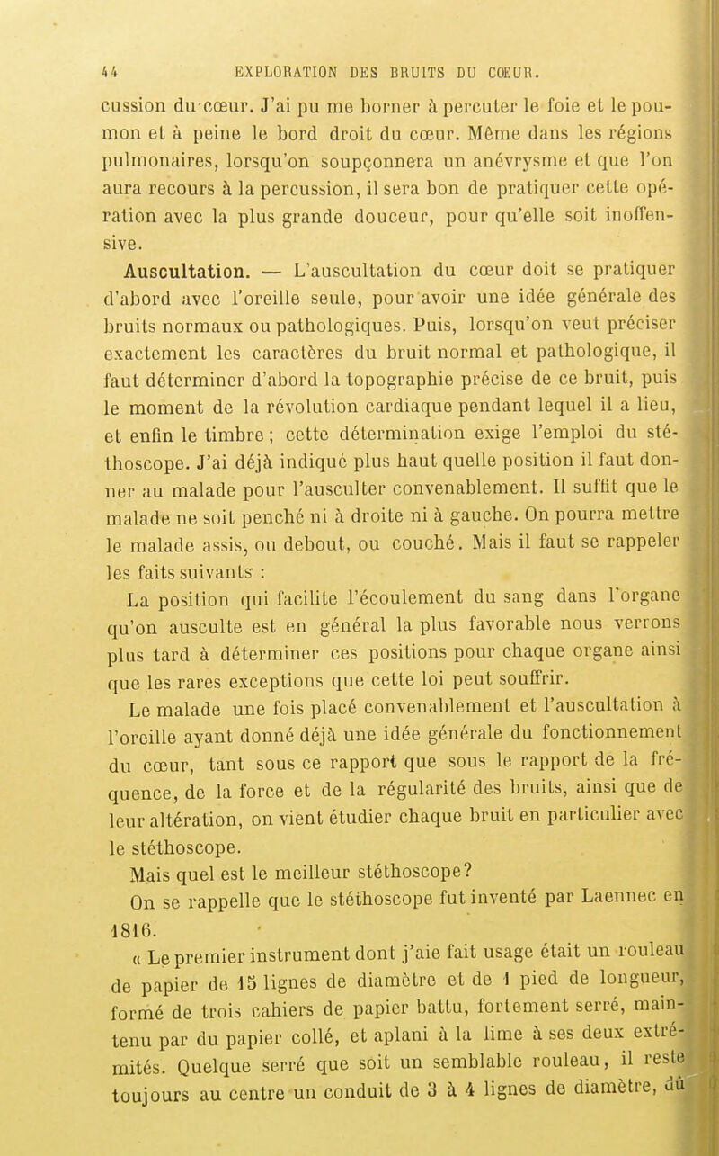 cussion du oœur. J'ai pu me borner à percuter le foie et le pou- mon et à peine le bord droit du cœur. Môme dans les régions pulmonaires, lorsqu'on soupçonnera un ancvrysme et que l'on aura recours à la percussion, il sera bon de pratiquer cette opé- ration avec la plus grande douceur, pour qu'elle soit inoffen- sive. Auscultation. — L'auscultation du cœur doit se pratiquer d'abord avec l'oreille seule, pour avoir une idée générale des bruits normaux ou pathologiques. Puis, lorsqu'on veut préciser exactement les caractères du bruit normal et pathologique, il faut déterminer d'abord la topographie précise de ce bruit, puis, le moment de la révolution cardiaque pendant lequel il a lieu, et enfin le timbre ; cette détermination exige l'emploi du sté- thoscope. J'ai déjà indiqué plus haut quelle position il faut don- ner au malade pour l'ausculter convenablement. Il suffit que le malade ne soit penché ni à droite ni à gauche. On pourra mettre le malade assis, ou debout, ou couché. Mais il faut se rappeler les faits suivants : La position qui facilite l'écoulement du sang dans l'organe qu'on ausculte est en général la plus favorable nous verrons, plus tard à déterminer ces positions pour chaque organe ainsi que les rares exceptions que cette loi peut souffrir. Le malade une fois placé convenablement et l'auscultation à l'oreille ayant donné déjà une idée générale du fonctionnemen' du cœur, tant sous ce rapport que sous le rapport de la fré- quence, de la force et de la régularité des bruits, ainsi que d leur altération, on vient étudier chaque bruit en particulier ave le stéthoscope. Mais quel est le meilleur stéthoscope? On se rappelle que le stéthoscope fut inventé par Laennec e 1816. « Le premier instrument dont j'aie fait usage était un rouleau de papier de 15 lignes de diamètre et de \ pied de longueur, formé de trois cahiers de papier battu, fortement serré, main- tenu par du papier collé, et aplani à la lime à ses deux extré- mités. Quelque serré que soit un semblable rouleau, il reste toujours au centre un conduit de 3 à 4 lignes de diamètre, dû