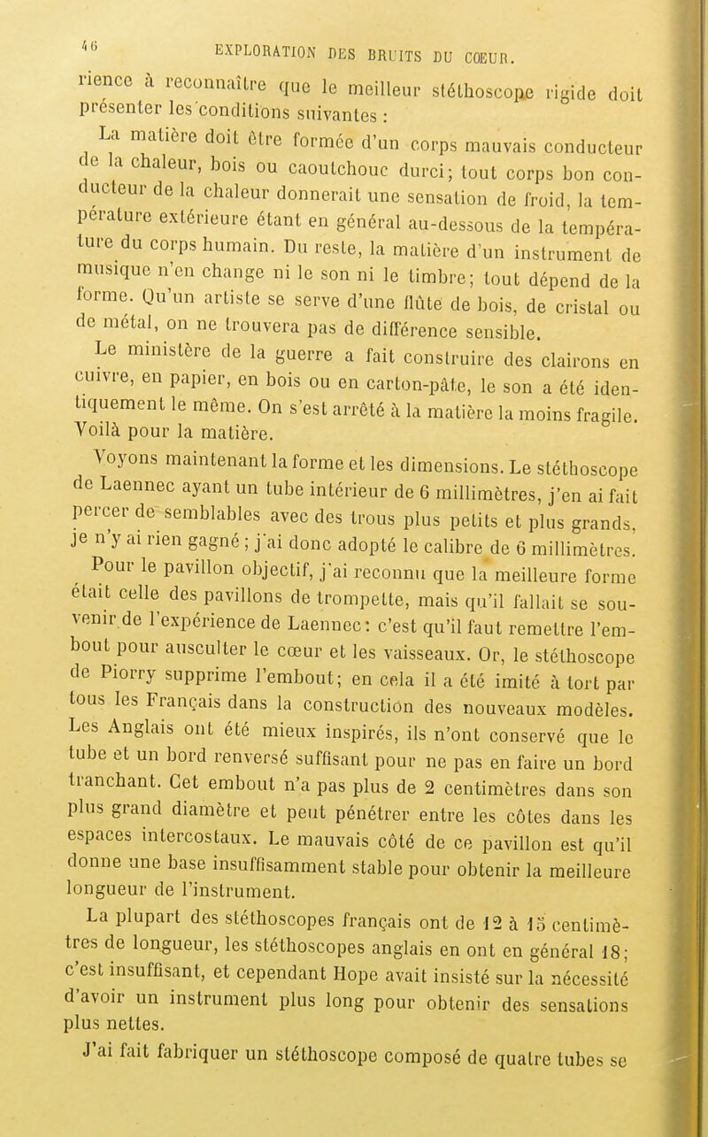 rience à reconnaître que le meilleur stéllioscone rigide doit présenter les conditions suivantes : La matière doit être formée d'un corps mauvais conducteur de la chaleur, bois ou caoutchouc durci; tout corps bon con- ducteur de la chaleur donnerait une sensation de froid, la tem- pérature extérieure étant en général au-dessous de la tempéra- ture du corps humain. Du reste, la matière d'un instrument de musique n'en change ni le son ni le timbre; tout dépend de la forme. Qu'un artiste se serve d'une flûte de bois, de cristal ou de métal, on ne trouvera pas de différence sensible. Le ministère de la guerre a fait construire des clairons en cuivre, en papier, en bois ou en carton-pâte, le son a été iden- tiquement le même. On s'est arrêté à la matière la moins fragile. Voilà pour la matière. Voyons maintenant la forme et les dimensions. Le stéthoscope de Laennec ayant un tube intérieur de 6 millimètres, j'en ai fait percer de semblables avec des trous plus petits et plus grands, je n'y ai rien gagné ; j'ai donc adopté le calibre de ô millimètres.' Pour le pavillon objectif, j'ai reconnu que la meilleure forme était celle des pavillons de trompette, mais qu'il fallait se sou- venir de l'expérience de Laennec: c'est qu'il faut remettre l'em- bout pour ausculter le cœur et les vaisseaux. Or, le stéthoscope de Piorry supprime l'embout; en cela il a été imité à tort par tous les Français dans la construction des nouveaux modèles. Les Anglais ont été mieux inspirés, ils n'ont conservé que le tube et un bord renversé suffisant pour ne pas en faire un bord tranchant. Cet embout n'a pas plus de 2 centimètres dans son plus grand diamètre et peut pénétrer entre les côtes dans les espaces intercostaux. Le mauvais côté de ce pavillon est qu'il donne une base insuffisamment stable pour obtenir la meilleure longueur de l'instrument. La plupart des stéthoscopes français ont de 12 à centimè- tres de longueur, les stéthoscopes anglais en ont en général 18; c'est insuffisant, et cependant Hope avait insisté sur la nécessité d'avoir un instrument plus long pour obtenir des sensations plus nettes. J'ai fait fabriquer un stéthoscope composé de quatre tubes se