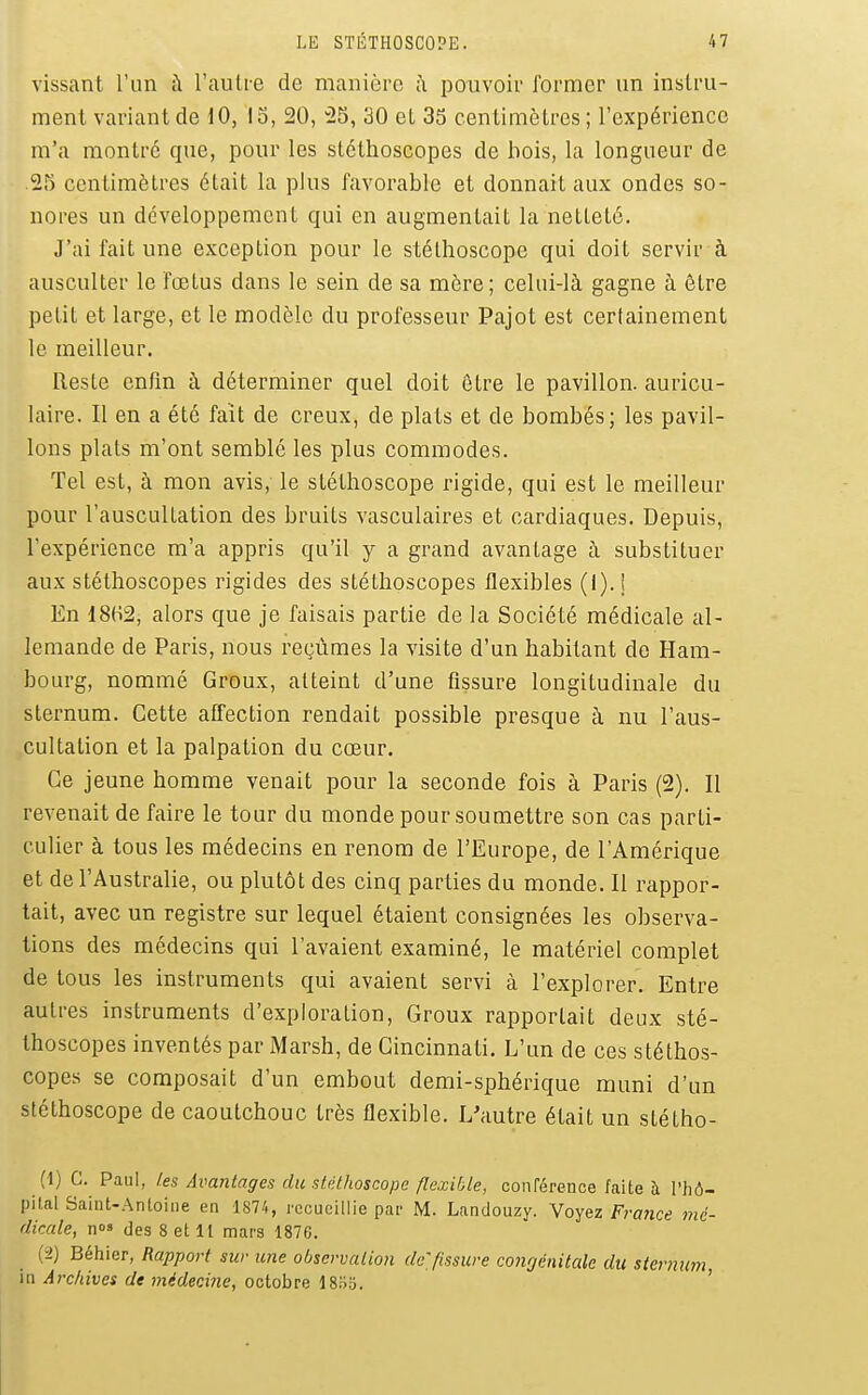 vissant l'un à l'auti-e de manière ;\ pouvoir former un instru- ment variant de 10, 13, 20, 23, 30 et 35 centimètres; l'expérience m'a montre que, pour les stéthoscopes de bois, la longueur de 25 centimètres était la plus favorable et donnait aux ondes so- nores un développement qui en augmentait la netteté. J'ai fait une exception pour le stéthoscope qui doit servir à ausculter le fœtus dans le sein de sa mère; celui-là gagne à être petit et large, et le modèle du professeur Pajot est certainement le meilleur. Reste enfm à déterminer quel doit être le pavillon, auricu- laire. Il en a été fait de creux, de plats et de bombés; les pavil- lons plats m'ont semblé les plus commodes. Tel est, à mon avis, le stéthoscope rigide, qui est le meilleur pour l'auscultation des bruits vasculaires et cardiaques. Depuis, l'expérience m'a appris qu'il y a grand avantage à substituer aux stéthoscopes rigides des stéthoscopes flexibles (1). 1 En 1802, alors que je faisais partie de la Société médicale al- lemande de Paris, nous reçûmes la visite d'un habitant de Ham- bourg, nommé Groux, atteint d'une fissure longitudinale du sternum. Cette affection rendait possible presque à nu l'aus- cultation et la palpation du cœur. Ce jeune homme venait pour la seconde fois à Paris (2). Il revenait de faire le tour du monde pour soumettre son cas parti- culier à tous les médecins en renom de l'Europe, de l'Amérique et de l'Australie, ou plutôt des cinq parties du monde. Il rappor- tait, avec un registre sur lequel étaient consignées les observa- tions des médecins qui l'avaient examiné, le matériel complet de tous les instruments qui avaient servi à l'explorer. Entre autres instruments d'exploration, Groux rapportait deux sté- thoscopes inventés par Marsh, de Cincinnati. L'un de ces stéthos- copes se composait d'un embout demi-sphérique muni d'un stéthoscope de caoutchouc très flexible. L'autre était un stétho- (1) C. Paul, les Avantages du stéthoscope flexible, conférence faite h l'hô- pital Saint-Antoine en 187/., recueillie par M. Landouzy. Voyez FraJice mé- dicale, nos (les 8 et 11 mars 1876. {-i) Béhier, Rapport sur une observation de^fissure congénitale du sternum in Archives de médecine, octobre ISliii. '