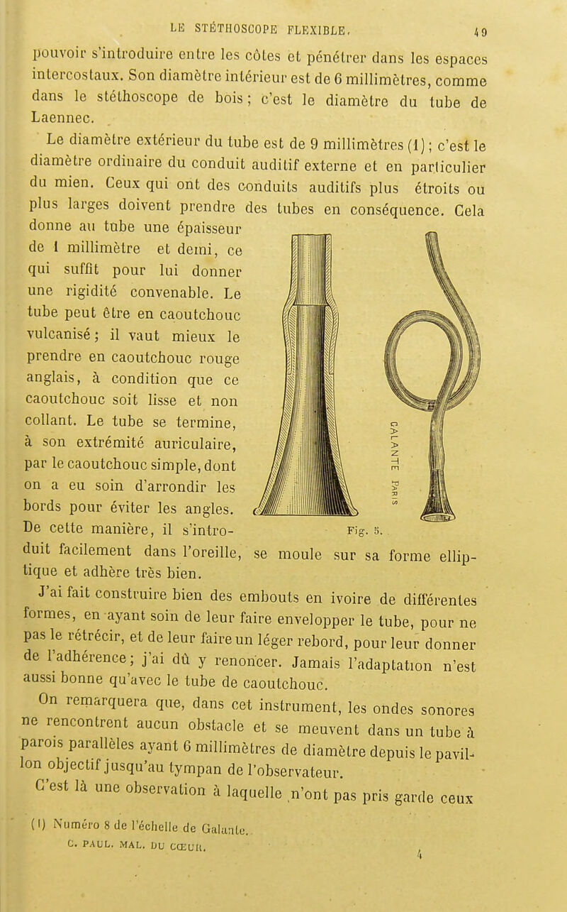 pouvoif s'introduire entre les côtes et pénétrer dans les espaces intercostaux. Son diamètre intérieur est de 6 millimètres, comme dans le stéthoscope de bois; c'est le diamètre du tube de Laennec. Le diamètre extérieur du tube est de 9 millimètres (i) ; c'est le diamètre ordinaire du conduit auditif externe et en particulier du mien. Ceux qui ont des conduits auditifs plus étroits ou plus larges doivent prendre des tubes en conséquence. Cela donne au tube une épaisseur de I millimètre et demi, ce qui suffit pour lui donner une rigidité convenable. Le tube peut être en caoutchouc vulcanisé; il vaut mieux le prendre en caoutchouc rouge Fig. 5. . se moule sur sa forme ellip- anglais, à condition que ce caoutchouc soit lisse et non collant. Le tube se termine, à son extrémité auriculaire, par le caoutchouc simple, dont on a eu soin d'arrondir les bords pour éviter les angles. De cette manière, il s'intro- duit facilement dans l'oreille, tique et adhère très bien. J'ai fait construire bien des embouts en ivoire de différentes formes, en ayant soin de leur faire envelopper le tube, pour ne pas le rétrécir, et de leur faire un léger rebord, pour leur donner de l'adhérence; j'ai dû y renoncer. Jamais l'adaptation n'est aussi bonne qu'avec le tube de caoutchouc. On remarquera que, dans cet instrument, les ondes sonores ne rencontrent aucun obstacle et se meuvent dans un tube à parois parallèles ayant 6 millimètres de diamètre depuis le pavil- lon objectif jusqu'au tympan de l'observateur C'est là une observation à laquelle n'ont pas pris garde ceux ( I) Numéro 8 de l'échelle de Galante. C. PAUL. MAL. DU CŒUli.