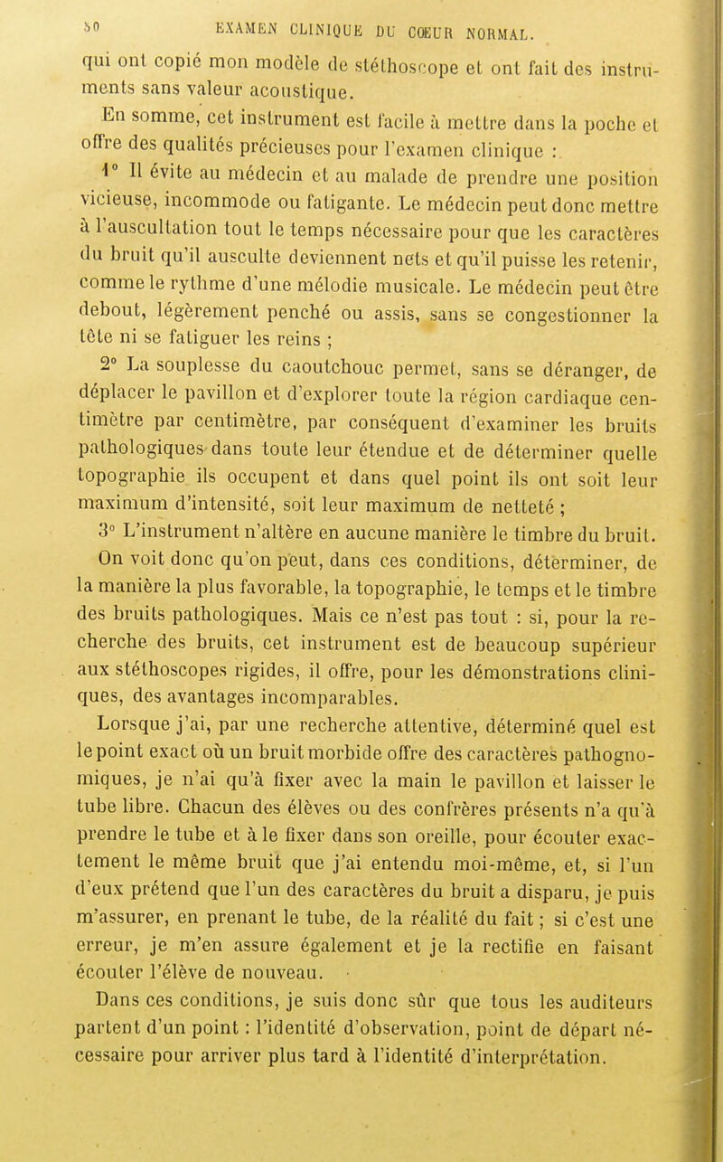 qui ont copié mon modèle de stéthoscope et ont fait des instru- ments sans valeur acoustique. En somme, cet instrument est facile à mettre dans la poche et offre des qualités précieuses pour l'examen clinique : i° Il évite au médecin et au malade de prendre une position vicieuse, incommode ou fatigante. Le médecin peut donc mettre à l'auscultation tout le temps nécessaire pour que les caractères du bruit qu'il ausculte deviennent nets et qu'il puisse les retenir, comme le rythme d'une mélodie musicale. Le médecin peutôtre debout, légèrement penché ou assis, sans se congestionner la tête ni se fatiguer les reins ; 2» La souplesse du caoutchouc permet, sans se déranger, de déplacer le pavillon et d'explorer toute la région cardiaque cen- timètre par centimètre, par conséquent d'examiner les bruits pathologiques dans toute leur étendue et de déterminer quelle topographie ils occupent et dans quel point ils ont soit leur maximum d'intensité, soit leur maximum de netteté ; 3° L'instrument n'altère en aucune manière le timbre du bruit. On voit donc qu'on peut, dans ces conditions, déterminer, de la manière la plus favorable, la topographie, le temps et le timbre des bruits pathologiques. Mais ce n'est pas tout : si, pour la re- cherche des bruits, cet instrument est de beaucoup supérieur aux stéthoscopes rigides, il offre, pour les démonstrations clini- ques, des avantages incomparables. Lorsque j'ai, par une recherche attentive, déterminé quel est le point exact oh un bruit morbide offre des caractères pathogno- miques, je n'ai qu'à fixer avec la main le pavillon et laisser le tube libre. Chacun des élèves ou des confrères présents n'a qu'à prendre le tube et à le fixer dans son oreille, pour écouter exac- tement le même bruit que j'ai entendu moi-môme, et, si l'un d'eux prétend que l'un des caractères du bruit a disparu, je puis m'assurer, en prenant le tube, de la réalité du fait ; si c'est une erreur, je m'en assure également et je la rectifie en faisant écouter l'élève de nouveau. Dans ces conditions, je suis donc sûr que tous les auditeurs partent d'un point : l'identité d'observation, point de départ né- cessaire pour arriver plus tard à l'identité d'interprétation.