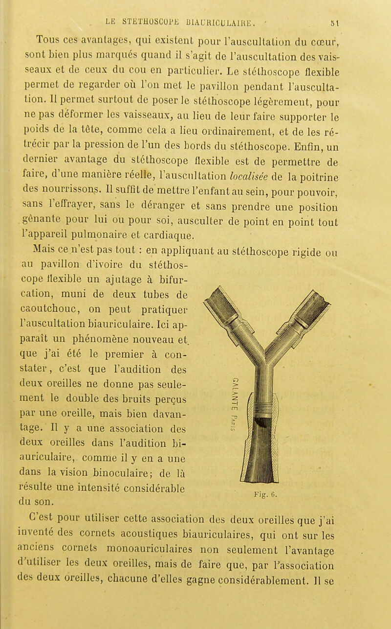 Tous ces avantages, qui existent pour l'auscultation du cœur, sont bien plus marqués quand il s'agit de l'auscultation des vais- seaux et de ceux du cou en particulier. Le stéthoscope flexible permet de regarder où l'on met le pavillon pendant l'ausculta- tion. 11 permet surtout de poser le stéthoscope légèrement, pour ne pas déformer les vaisseaux, au lieu de leur faire supporter le poids de la tête, comme cela a lieu ordinairement, et de les ré- trécir par la pression de l'un des bords du stéthoscope. Enfin, un dernier avantage du stéthoscope flexible est de permettre de faire, d'une manière réelle, l'auscultation localisée de la poitrine des nourrissons. 11 suffit de mettre l'enfant au sein, pour pouvoir, sans l'effrayer, sans le déranger et sans prendre une position gênante pour lui ou pour soi, ausculter de point en point tout l'appareil pulmonaire et cardiaque. Mais ce n'est pas tout : en appliquant au stéthoscope rigide ou au pavillon d'ivoire du stéthos- cope flexible un ajutage à bifur- cation, muni de deux tubes de caoutchouc, on peut pratiquer l'auscultation biauriculaire. Ici ap- paraît un phénomène nouveau et. que j'ai été le premier à con- stater, c'est que l'audition des deux oreilles ne donne pas seule- ment le double des bruits perçus par une oreille, mais bien davan- tage. Il y a une association des deux oreilles dans l'audition bi- auriculaire, comme il y en a une dans la vision binoculaire; de là résulte une intensité considérable du son. C'est pour utiliser cette association des deux oreilles que j'ai mventé des cornets acoustiques biauriculaires, qui ont sur les anciens cornets monoauriculaires non seulement l'avantage d'utiliser les deux oreilles, mais de faire que, par l'association des deux oreilles, chacune d'elles gagne considérablement. Il se