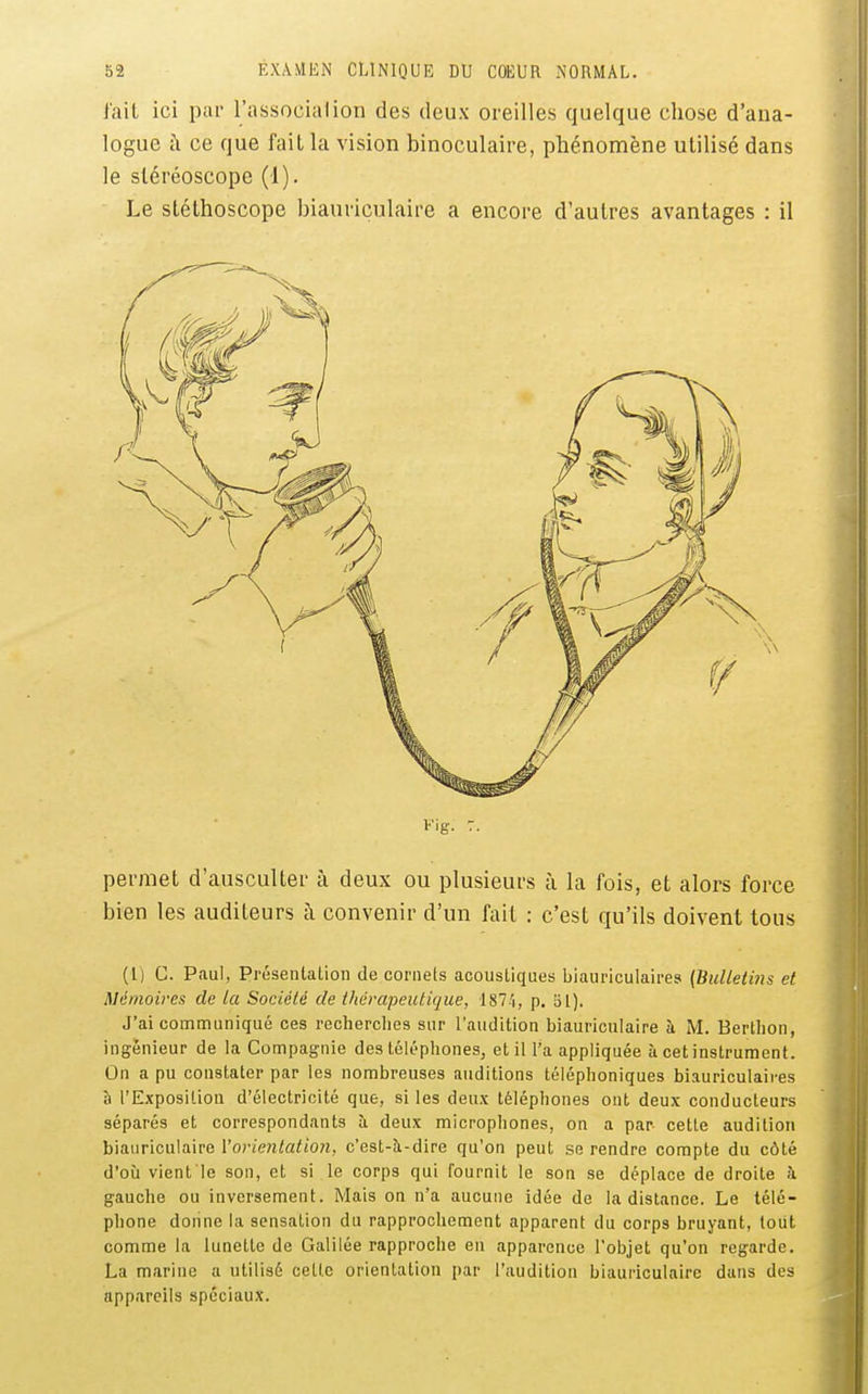 l'ail ici pai- l'associa i ion des deux oreilles quelque chose d'ana- logue i\ ce que fait la vision binoculaire, phénomène utilisé dans le stéréoscope (1). Le stéthoscope biauriculaire a encore d'autres avantages : il Fig. T. permet d'ausculter à deux ou plusieurs à la fois, et alors force bien les auditeurs à convenir d'un fait : c'est qu'ils doivent tous (l) C. Paul, Présentation de cornets acoustiques biauriculaires (Bulletins et Mémoires de la Société de thérapeutique, I87.'i, p. 51). J'ai comnnuniqué ces recherches sur l'audition biauriculaire à M. Berthon, ingénieur de la Compagnie des téléphones, et il l'a appliquée à cetinstruracnt. On a pu constater par les nombreuses auditions téléphoniques biauriculaires à l'Exposition d'électricité que, si les deux téléphones ont deux conducteurs séparés et correspondants à deux microphones, on a par cette audition h\a.»rica\a.\v<i\'orientation, c'est-à-dire qu'on peut se rendre compte du côté d'où vient le son, et si le corps qui fournit le son se déplace de droite à gauche ou inversement. Mais on n'a aucune idée de la distance. Le télé- phone donne la sensation du rapprochement apparent du corps bruyant, toiit comme la lunette de Galilée rapproche en apparence l'objet qu'on regarde. La marine a utilisé celte orientation par l'audition biauriculaire dans des appareils spéciaux.