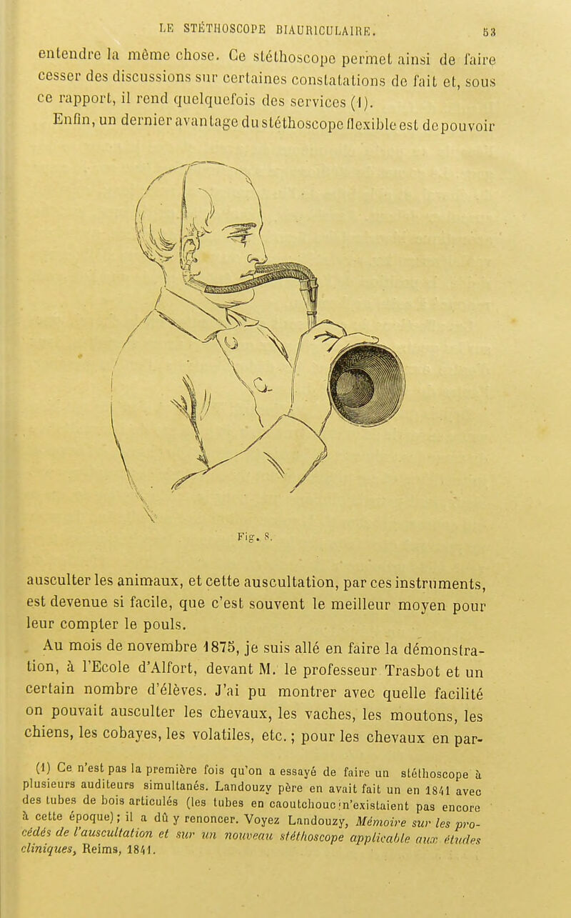 entendre la même chose. Ce slélhoscope permet ainsi de iaire cesser des discussions sur certaines constatations de fait et, sous ce rapport, il rend quelquefois des services (I). Enfin, un dernier avantage du stéthoscope flexible est dcpouvoir ausculter les animaux, et cette auscultation, par ces instruments, est devenue si facile, que c'est souvent le meilleur moyen pour leur compter le pouls. Au mois de novembre 1875, je suis allé en faire la démonstra- tion, à l'Ecole d'Alfort, devant M. le professeur Trasbot et un certain nombre d'élèves. J'ai pu montrer avec quelle facilité on pouvait ausculter les chevaux, les vaches, les moutons, les chiens, les cobayes, les volatiles, etc. ; pour les chevaux en par- Ci) Ce n'est pas la première fois qu'on a essayé de faire un stéthoscope à plusieurs auditeurs simultanés. Landouzy père en avait fait un en 1841 avec des tubes de bois articulés (les tubes en caoutchouc jn'existaient pas encore h cette époque) ; il a dû y renoncer. Voyez Landouzy, Mémoire sur les pro- cédés de l'auscultation et sur un nouveau stéthoscope applicalAe aux études cliniques, Reims, 1841.