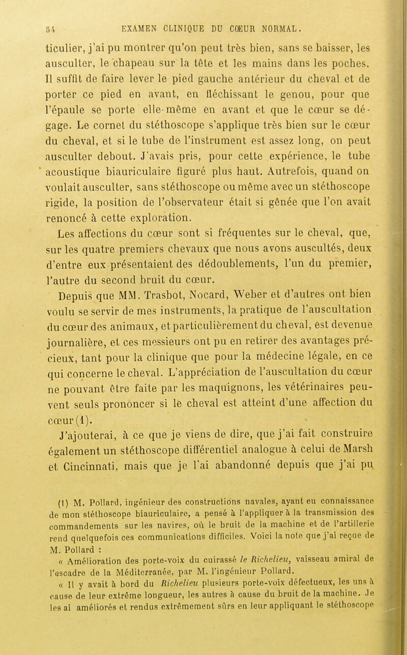 ticulier, j'ai pu montrer qu'on peut très bien, sans se baisser, les ausculter, le chapeau sur la tête et les mains dans les poches. Il suffit de faire lever le pied gauche antérieur du cheval et de porter ce pied en avant, en fléchissant le genou, pour que l'épaule se porte elle-même en avant et que le cœur se dé- gage. Le cornet du stéthoscope s'applique très bien sur le cœur du cheval, et si le tube de l'instrument est assez long, on peut ausculter debout. J'avais pris, pour cette expérience, le tube ' acoustique biauriculaire figuré plus haut. Autrefois, quand on voulait ausculter, sans stéthoscope ou même avec un stéthoscope rigide, la position de l'observateur était si gênée que l'on avait renoncé à cette exploration. Les affections du cœur sont si fréquentes sur le cheval, que, sur les quatre premiers chevaux que nous avons auscultés, deux d'entre eux présentaient des dédoublements, l'un du premier, l'autre du second bruit du cœur. Depuis que MM. ïrasbot, Nocard, Weber et d'autres ont bien voulu se servir de mes instruments, la pratique de l'auscultation du cœur des animaux, et particulièrement du cheval, est devenue journalière, et ces messieurs ont pu en retirer des avantages pré- cieux, tant pour la clinique que pour la médecine légale, en ce qui concerne le cheval. L'appréciation de l'auscultation du cœur ne pouvant être faite par les maquignons, les vétérinaires peu- vent seuls prononcer si le cheval est atteint d'une affection du cœur(l). J'ajouterai, k ce que je viens de dire, que j'ai fait construire également un stéthoscope différentiel analogue à celui de Marsh et Cincinnati, mais que je l'ai abandonné depuis que j'ai pu (I) M. Pollard, ingénieur des constructions navales, ayant eu connaissance de mon stétlioscope biauriculaire, a pensé ù l'appliquer à la transmission des commandements sur les navires, où le bruit de la machine et de l'artillerie rend quelquefois ces communications difficiles. Voici la note que j'ai reçue de M. Pollard : n Amélioration des porte-voix du cuirassé le Richelieu, vaisseau amiral de l'fiscadre de la Méditerranée, par M. l'ingénieur Pollard. « 11 y avait à bord du Richelieu plusieurs porte-voix défectueux, les uns à cause de leur extrême longueur, les autres à cause du bruit de la machine, .le les ai améliorés et rendus extrêmement sûrs en leur appliquant le stéthoscope
