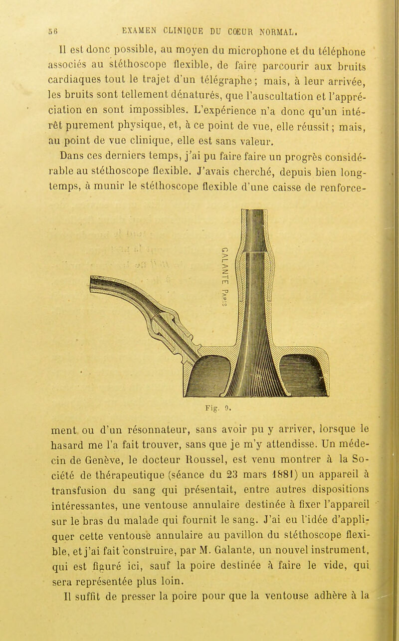 Il est donc possible, au moyen du microphone et du téléphone associés au stéthoscope flexible, de faire parcourir aux bruits cardiaques tout le trajet d'un télégraphe; mais, à leur arrivée, les bruits sont tellement dénaturés, que l'auscultation et l'appré- ciation en sont impossibles. L'expérience n'a donc qu'un inté- rêt purement physique, et, h ce point de vue, elle réussit ; mais, au point de vue clinique, elle est sans valeur. Dans ces derniers temps, j'ai pu faire faire un progrès considé- rable au stéthoscope flexible. J'avais cherché, depuis bien long- temps, à munir le stéthoscope flexible d'une caisse de renforce- Fig. 9. ment ou d'un résonnateur, sans avoir pu y arriver, lorsque le hasard me l'a fait trouver, sans que je m'y attendisse. Un méde- cin de Genève, le docteur Roussel, est venu montrer à la So- ciété de thérapeutique (séance du 23 mars 1881) un appareil à transfusion du sang qui présentait, entre autres dispositions intéressantes, une ventouse annulaire destinée à fixer l'appareil sur le bras du malade qui fournit le sang. J'ai eu l'idée d'appli- quer cette ventouse annulaire au pavillon du stéthoscope flexi- ble, et j'ai fait construire, par M. Galante, un nouvel instrument, qui est figuré ici, sauf la poire destinée ;\ faire le vide, qui sera représentée plus loin. Il suffit de presser la poire pour que la ventouse adhère à la