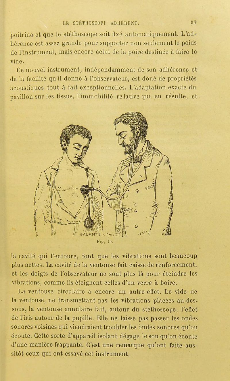 poitrine et que le stéthoscope soit fixé automatiquement. L'ad- hérence est assez grande pour supporter non seulement le poids de l'instrument^ mais encore celui de la poire destinée à faire le vide. Ce nouvel instrument, indépendamment de son adhérence et de la facilité qu'il donne à l'observateur, est doué de propriétés acoustiques tout à fait exceptionnelles. L'adaptation exacte du pavillon sur les tissus, l'immobilité relative qui en résulte, et Fijr, 10. la cavité qui l'entoure, font que les vibrations sont beaucoup plus nettes. La cavité de la ventouse fait caisse de renforcement, et les doigts de l'observateur ne sont plus là pour éteindre les vibrations, comme ils éteignent celles d'un verre à boire. La ventouse circulaire a encore un autre effet. Le vide de la ventouse, ne transmettant pas les vibrations placées au-des- sous, la ventouse annulaire fait, autour du stéthoscope, l'effet de l'iris autour de la pupille. Elle ne laisse pas passer les ondes sonores voisines qui viendraient troubler les ondes sonores qu'on écoute. Cette sorte d'appareil isolant dégage le son qu'on écoute d'une manière frappante. C'est une remarque qu'ont faite aus- sitôt ceux qui ont essayé cet instrument.