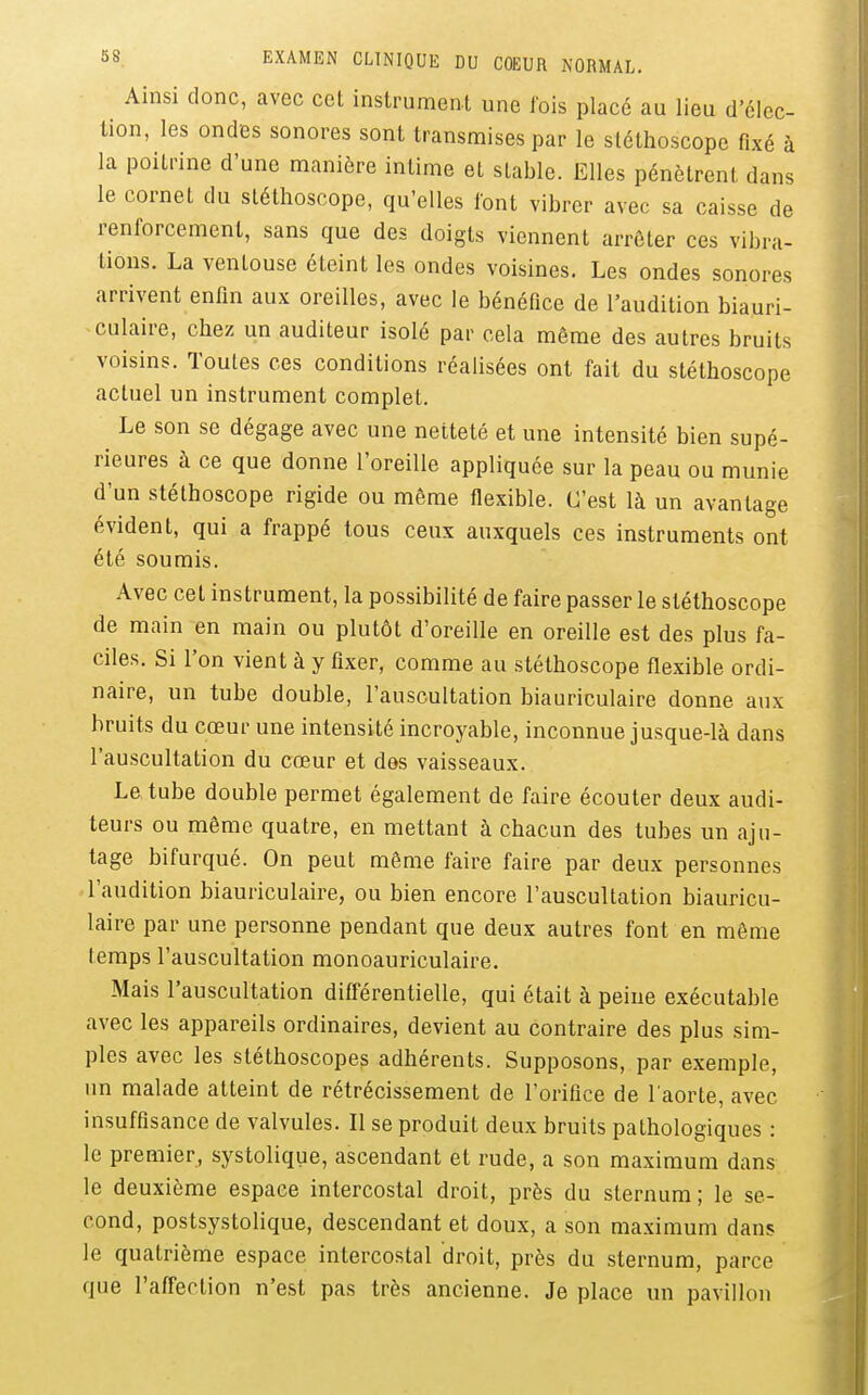 Ainsi donc, avec cet instrument une fois placé au lieu d'élec- tion, les ondes sonores sont transmises par le stéthoscope fixé à la poitrine d'une manière intime et stable. Elles pénètrent dans le cornet du stéthoscope, qu'elles font vibrer avec sa caisse de renforcement, sans que des doigts viennent arrêter ces vibra- tions. La ventouse éteint les ondes voisines. Les ondes sonores arrivent enfin aux oreilles, avec le bénéfice de l'audition biauri- culaire, chez un auditeur isolé par cela même des autres bruits voisins. Toutes ces conditions réalisées ont fait du stéthoscope actuel un instrument complet. Le son se dégage avec une netteté et une intensité bien supé- rieures à ce que donne l'oreille appliquée sur la peau ou munie d'un stéthoscope rigide ou même flexible. C'est là un avantage évident, qui a frappé tous ceux auxquels ces instruments ont été soumis. Avec cet instrument, la possibilité de faire passer le stéthoscope de main en main ou plutôt d'oreille en oreille est des plus fa- ciles. Si l'on vient à y fixer, comme au stéthoscope flexible ordi- naire, un tube double, l'auscultation biauriculaire donne aux bruits du cœur une intensité incroyable, inconnue jusque-là dans l'auscultation du cœur et des vaisseaux. Le tube double permet également de faire écouter deux audi- teurs ou même quatre, en mettant à chacun des tubes un aju- tage bifurqué. On peut même faire faire par deux personnes l'audition biauriculaire, ou bien encore l'auscultation biauricu- laire par une personne pendant que deux autres font en môme temps l'auscultation monoauriculaire. Mais l'auscultation diff'érentielle, qui était à peine exécutable avec les appareils ordinaires, devient au contraire des plus sim- ples avec les stéthoscopes adhérents. Supposons, par exemple, un malade atteint de rétrécissement de l'orifice de l'aorte, avec insuffisance de valvules. Il se produit deux bruits pathologiques : le premier, systolique, ascendant et rude, a son maximum dans le deuxième espace intercostal droit, près du sternum; le se- cond, postsystolique, descendant et doux, a son maximum dans le quatrième espace intercostal droit, près du sternum, parce que l'affection n'est pas très ancienne. Je place un pavillon