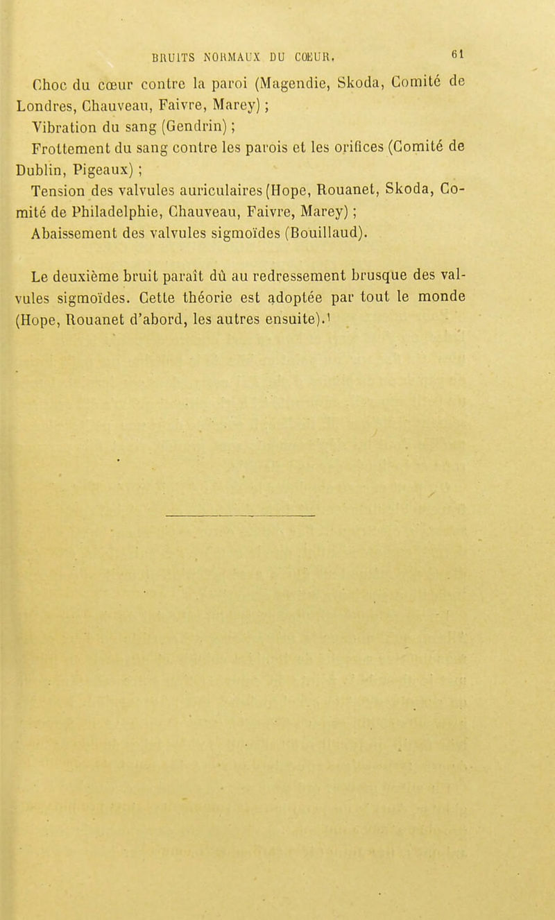 Choc du cœur contre la paroi (Magendie, Skoda, Comité de Londres, Chauveau, Faivre, Marey) ; Vibration du sang (Gendrin) ; Frottement du sang contre les parois et les orifices (Comité de Dublin, Pigeaux) ; Tension des valvules auriculaires (Hope, Rouanet, Skoda, Co- mité de Philadelphie, Chauveau, Faivre, Marey) ; Abaissement des valvules sigmoïdes (Bouillaud). Le deuxième bruit paraît dû au redressement brusque des val- vules sigmoïdes. Cette théorie est adoptée par tout le monde (Hope, Rouanet d'abord, les autres ensuite).'