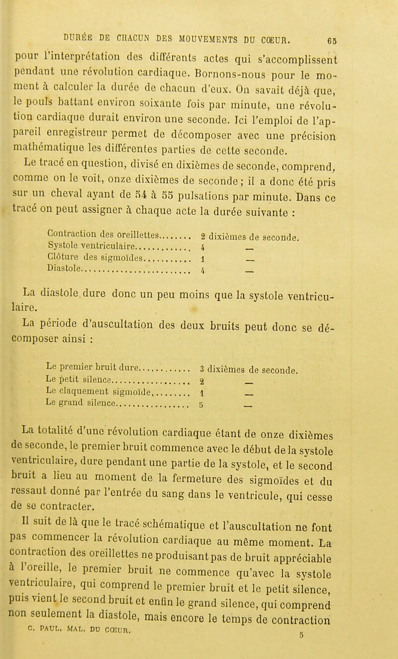 pour l'interprétation des différents actes qui s'accomplissent pendant une révolution cardiaque. Bornons-nous pour le mo- ment à calculer la durée de chacun d'eux. On savait déjà que, le pouls battant environ soixante ibis par minute, une révolu- tion cardiaque durait environ une seconde. Ici l'emploi de l'ap- pareil enregistreur permet de décomposer avec une précision mathématique les différentes parties de cette seconde. Le tracé en question, divisé en dixièmes de seconde, comprend, comme on le voit, onze dixièmes de seconde ; il a donc été pris sur un cheval ayant de U à 55 pulsations par minute. Dans ce tracé on peut assigner à chaque acte la durée suivante : Contraction des oreillettes 2 dixièmes de seconde. Systole ventriculaire 4 _ Clôture des sigmoïdes. 1 Diastole /, La diastole dure donc un peu moins que la systole ventricu- laire. La période d'auscultation des deux bruits peut donc se dé- composer ainsi : Le premier bruit dure 3 dixièmes de seconde. Le petit silence 2 Le claquement sigmoïde. 1 _ Le grand silence 5 La totalité d'une révolution cardiaque étant de onze dixièmes de seconde, le premier bruit commence avec le début de la systole ventriculaire, dure pendant une partie de la systole, et le second bruit a lieu au moment de la fermeture des sigmoïdes et du ressaut donné par l'entrée du sang dans le ventricule, qui cesse de se contracter. Il suit de là que le tracé schématique et l'auscultation ne font pas commencer la révolution cardiaque au même moment. La contraction des oreillettes ne produisant pas de bruit appréciable à l'oreille, le premier bruit ne commence qu'avec la systole ventriculaire, qui comprend le premier bruit et le petit silence puis vient le second bruit et enfin le grand silence, qui comprend non seulement la diastole, mais encore le temps de contraction c. PAUL,, Mal. du ccEun 5