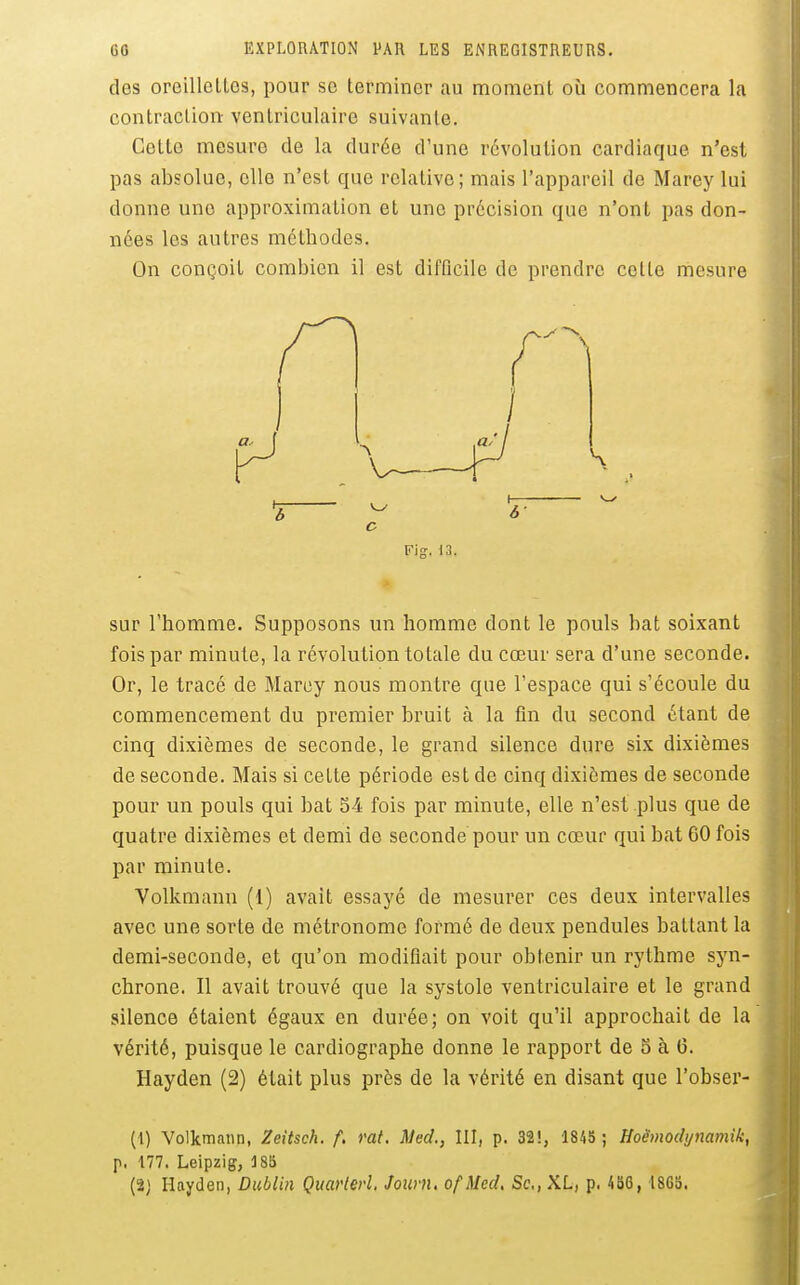 60 EXPLORATION PAR LES ENREGISTREURS. des oreillettes, pour se terminer au moment où commencera la contraction- ventriculaire suivante. Cette mesure de la durée d'une révolution cardiaque n'est pas absolue, elle n'est que relative; mais l'appareil de Marey lui donne une approximation et une précision que n'ont pas don- nées les autres méthodes. On conçoit combien il est difficile de prendre cette mesure Fig. 13. sur l'homme. Supposons un homme dont le pouls bat soixant fois par minute, la révolution totale du cœur sera d'une seconde. Or, le tracé de Marey nous montre que l'espace qui s'écoule du commencement du premier bruit à la fin du second étant de cinq dixièmes de seconde, le grand silence dure six dixièmes de seconde. Mais si cette période est de cinq dixièmes de seconde pour un pouls qui bat S4 fois par minute, elle n'est plus que de quatre dixièmes et demi do seconde pour un cœur qui bat 60 fois par minute. Volkmann (1) avait essayé de mesurer ces deux intervalles avec une sorte de métronome formé de deux pendules battant la demi-seconde, et qu'on modifiait pour obtenir un rythme syn- chrone. Il avait trouvé que la systole ventriculaire et le grand silence étaient égaux en durée; on voit qu'il approchait de la vérité, puisque le cardiographe donne le rapport de 5 à G. Hayden (2) était plus près de la vérité en disant que l'obser- (i) Volkmann, Zeitsch. f, rat. Med., III, p. 32i, 1845 ; Hoëmodi/mmik, p. 177. Leipzig, 185 (2] Hayden, Dublin Quarlerl. Jouvn, ofMed, Se, XL, p. /ib6, 18Gb.