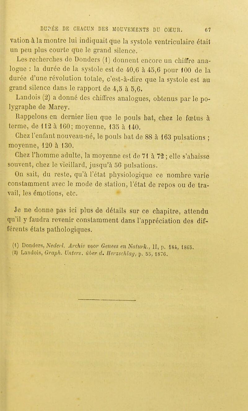 vation à la montre lui indiquait que la systole ventriculaire était un peu plus courte que le grand silence. Les recherches de Donders (1) donnent encore un chiffre ana- logue : la durée de la systole est de 40,6 à 4S,6 pour 100 de la durée d'une révolution totale, c'est-à-dire que la systole est au grand silence dans le rapport de 4,5 à 5,6. Landois (2) a donné des chiflVes analogues, obtenus par le po- lygraphe de Marey, Rappelons en dernier lieu que le pouls bat, chez le foetus à terme, de 112 à 160; moyenne, 135 à 140. Chez l'enfant nouveau-né, le pouls bat de 88 à 163 pulsations ; moyenne, 120 à 130. Chez l'homme adulte, la moyenne est de 71 à 72 ; elle s'abaisse souvent, chez le vieillard, jusqu'à 50 pulsations. On sait, du reste, qu'à l'état physiologique ce nombre varie constamment avec le mode de station, l'état de repos ou de tra- vail, les émotions, etc. Je ne donne pas ici plus de détails sur ce chapitre, attendu qu'il y faudra revenir constamment dans l'appréciation des dif- férents états pathologiques. (1) Donders, Nederl. Archiv voor Genees en Naturlc, II, p. 184, 1803. (2) Landois, Graph. Unters. ûber d, Herzschlaff, p. 53, 1876.