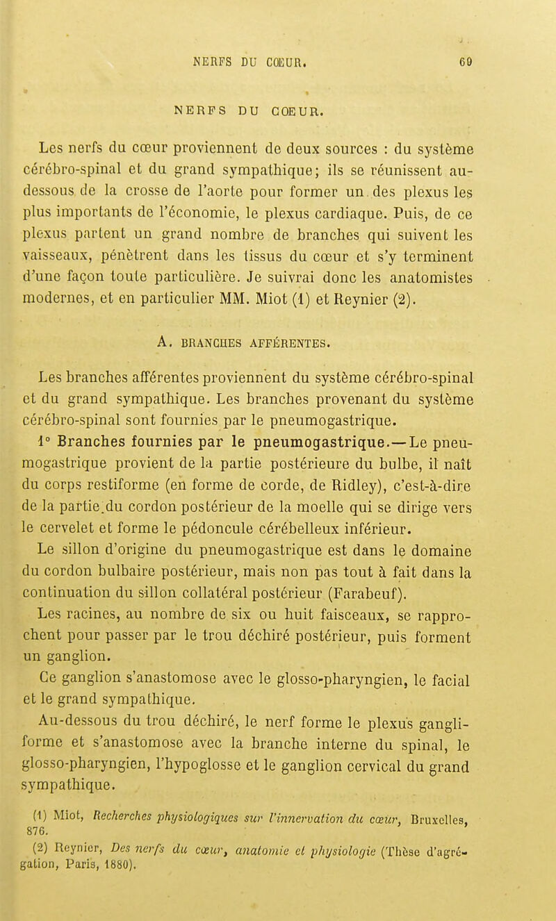 NERFS DU COEUR. Les nerfs du cœur proviennent de deux sources : du système cérébro-spinal et du grand sympathique; ils se réunissent au- dessous de la crosse de l'aorte pour former un. des plexus les plus importants de l'économie, le plexus cardiaque. Puis, de ce plexus partent un grand nombre de branches qui suivent les vaisseaux, pénètrent dans les tissus du cœur et s'y terminent d'une façon toute particulière. Je suivrai donc les anatomistes modernes, et en particulier MM. Miot (1) et Reynier (2). A. BRANCHES AFFÉRENTES. Les branches afférentes proviennent du système cérébro-spinal et du grand sympathique. Les branches provenant du système cérébro-spinal sont fournies par le pneumogastrique. i Branches fournies par le pneumogastrique.—Le pneu- mogastrique provient de la partie postérieure du bulbe, il naît du corps restiforme (en forme de corde, de Ridley), c'est-à-dire de la partie.du cordon postérieur de la moelle qui se dirige vers le cervelet et forme le pédoncule cérébelleux inférieur. Le sillon d'origine du pneumogastrique est dans le domaine du cordon bulbaire postérieur, mais non pas tout à fait dans la continuation du sillon collatéral postérieur (Farabeuf). Les racines, au nombre de six ou huit faisceaux, se rappro- chent pour passer par le trou déchiré postérieur, puis forment un ganglion. Ce ganglion s'anastomose avec le glosso-pharyngien, le facial et le grand sympathique. Au-dessous du trou déchiré, le nerf forme le plexus gangli- forme et s'anastomose avec la branche interne du spinal, le glosso-pharyngien, l'hypoglosse et le ganglion cervical du grand sympathique. (1) Miot, Recherches phijsiologiques sur l'innervation du cœur, Bruxelles, 876. (2) Reynier, Des nerfs du cœur, anatomie cl plujsiolo/jie (Thèse d'agré- gation, Paris, 1880).