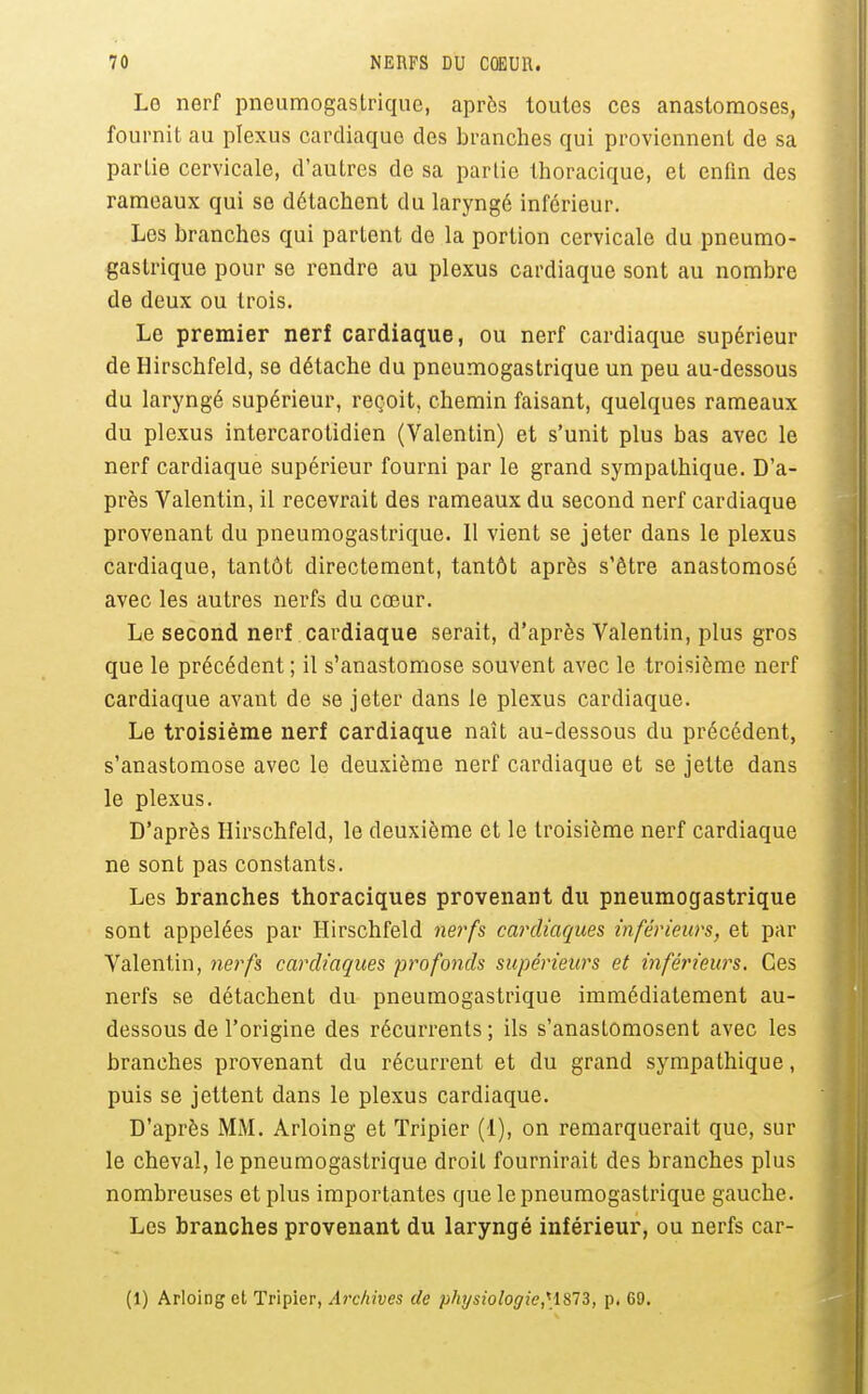 Le nerf pneumogastrique, après toutes ces anastomoses, fournit au plexus cardiaque des branches qui proviennent de sa partie cervicale, d'autres de sa partie thoracique, et enfm des rameaux qui se détachent du laryngé inférieur. Les branches qui partent de la portion cervicale du pneumo- gastrique pour se rendre au plexus cardiaque sont au nombre de deux ou trois. Le premier nerf cardiaque, ou nerf cardiaque supérieur de Hirschfeld, se détache du pneumogastrique un peu au-dessous du laryngé supérieur, reçoit, chemin faisant, quelques rameaux du plexus intercarotidien (Valentin) et s'unit plus bas avec le nerf cardiaque supérieur fourni par le grand sympathique. D'a- près Valentin, il recevrait des rameaux du second nerf cardiaque provenant du pneumogastrique. Il vient se jeter dans le plexus cardiaque, tantôt directement, tantôt après s'être anastomosé avec les autres nerfs du cœur. Le second nerf cardiaque serait, d'après Valentin, plus gros que le précédent ; il s'anastomose souvent avec le troisième nerf cardiaque avant de se jeter dans le plexus cardiaque. Le troisième nerf cardiaque naît au-dessous du précédent, s'anastomose avec le deuxième nerf cardiaque et se jette dans le plexus. D'après Hirschfeld, le deuxième et le troisième nerf cardiaque ne sont pas constants. Les branches thoraciques provenant du pneumogastrique sont appelées par Hirschfeld nerfs cardiaques inférieurs, et par Valentin, nerfs cardiaques profonds supérieurs et inférieurs. Ces nerfs se détachent du pneumogastrique immédiatement au- dessous de l'origine des récurrents; ils s'anastomosent avec les branches provenant du récurrent et du grand sympathique, puis se jettent dans le plexus cardiaque. D'après MM. Arloing et Tripier (1), on remarquerait que, sur le cheval, le pneumogastrique droit fournirait des branches plus nombreuses et plus importantes que le pneumogastrique gauche. Les branches provenant du laryngé inférieur, ou nerfs car- (1) Arloing et Tripier, Archives de physiologie,HSHi, p. 69.