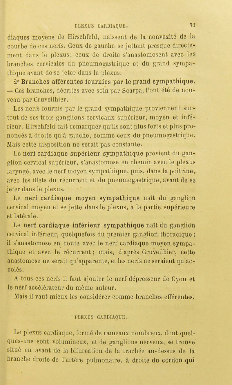 diaques moyens de Hirschfeld, naissent de la convexité de la courbe de ces nerfs. Ceux de gauche se jettent presque directe- ment dans le plexus; ceux do droite s'anastomosent avec les branches cervicales du pneumogastrique et du grand sympa- thique avant do se jeter dans le plexus, 2° Branches afférentes fournies par le grand sympathique. — Ces branches, décrites avec soin par Scarpa, l'ont été de nou- veau par Cruveilhier. Les nerfs fournis par le grand sympathique proviennent Sur- tout de ses trois ganglions cervicaux supérieur, moyen et infé- rieur. Hirschfeld fait remarquer qu'ils sont plus forts et plus pro- noncés à droite qu'à gauche, comme ceux du pneumogastrique. Mais cette disposition ne serait pas constante. Le nerf cardiaque supérieur sympathique provient du gan- glion cervical supérieur, s'anastomose en chemin avec le plexus laryngé, avec le nerf moyen sympathique, puis, dans la poitrine,, avec les filets du récurrent et du pneumogastrique, avant de se jeter dans le plexus. Le nerf cardiaque moyen sympathique naît du ganglion cervical moyen et se jette dans le plexus, à la partie supérieure et latérale. Le nerf cardiaque inférieur sympathique naît du ganglion cervical inférieur, quelquefois du premier ganglion thoracique ; il s'anastomose en route avec le nerf cardiaque moyen sympa- thique et avec le récurrent ; mais, d'après Cruveilhier, cette anastomose ne serait qu'apparente, et les nerfs ne seraient qu'ac- colés. A tous ces nerfs il faut ajouter le nerf dépresseur de Cyon et le nérf accélérateur du même auteur. Mais il vaut mieux les considérer comme branches efférentes. PLEXUS CARDIAQUE. Le plexus cardiaque, formé de rameaux nombreux, dont quel- ques-uns sont volumineux, et de ganglions nerveux, se trouve situé en avant de la bifurcation de la trachée au-dessus do la branche droite de l'artère pulmonaire, à droite du cordon qui
