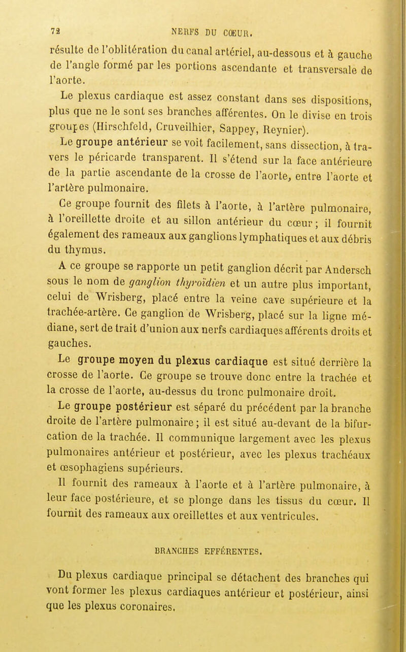 résulte de l'oblitération du canal artériel, au-dessous et à gauche de l'angle formé par les portions ascendante et transversale de l'aorte. Le plexus cardiaque est assez constant dans ses dispositions, plus que ne le sont ses branches afférentes. On le divise en trois groupes (Hirschfeld, Cruveilhier, Sappey, Reynier). Le groupe antérieur se voit facilement, sans dissection, à tra- vers le péricarde transparent. Il s'étend sur la face antérieure de la partie ascendante de la crosse de l'aorte, entre l'aorte et l'artère pulmonaire. Ce groupe fournit des filets à l'aorte, à l'artère pulmonaire, à l'oreillette droite et au sillon antérieur du cœur ; il fournit également des rameaux aux ganglions lymphatiques et aux débris du thymus. A ce groupe se rapporte un petit ganglion décrit par Andersch sous le nom de ganglion thyroïdien et un autre plus important, celui de Wrisberg, placé entre la veine cave supérieure et la trachée-artère. Ce ganglion de Wrisberg, placé sur la ligne mé- diane, sert de trait d'union aux nerfs cardiaques afférents droits et gauches. Le groupe moyen du plôxus cardiaque est situé derrière la crosse de l'aorte. Ce groupe se trouve donc entre la trachée et la crosse de l'aorte, au-dessus du tronc pulmonaire droit. Le groupe postérieur est séparé du précédent par la branche droite de l'artère pulmonaire; il est situé au-devant de la bifur- cation de la trachée. Il communique largement avec les plexus pulmonaires antérieur et postérieur, avec les plexus trachéaux et œsophagiens supérieurs. Il fournit des rameaux à l'aorte et à l'artère pulmonaire, à leur face postérieure, et se plonge dans les tissus du cœur. 11 fournit des rameaux aux oreillettes et aux ventricules. BRANCHES EFFÉRENTES. Du plexus cardiaque principal se détachent des branches qui vont former les plexus cardiaques antérieur et postérieur, ainsi que les plexus coronaires.