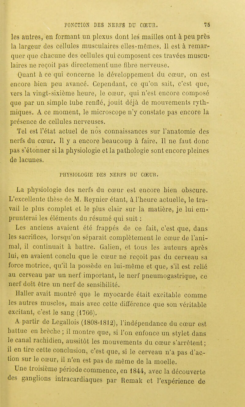 FONCTION DES NERFS DU CŒUR. 7f5 les autres, en formant un plexus dont les mailles ont à peu près la largeur des cellules musculaires elles-mômes. Il est à remar- quer que chacune des cellules qui composent ces travées muscu- laires ne reçoit pas directement une fibre nerveuse. Quant à ce qui concerne le développement du cœur, on est encore bien peu avancé. Cependant, ce qu'on sait, c'est que, vers la vingt-sixième heure, le cœur, qui n'est encore composé que par un simple tube renflé, jouit déjà de mouvements ryth- miques. A ce moment, le microscope n'y constate pas encore la présence de cellules nerveuses. Tel est l'état actuel de nos connaissances sur l'anatomie des nerfs du cœur. Il y a encore beaucoup à faire. Il ne faut donc pas s'étonner si la physiologie et la pathologie sont encore pleines de lacunes. PHYSIOLOGIE DES NERFS DU CœUR. La physiologie des nerfs du cœur est encore bien obscure. L'excellente thèse de M. Reynier étant, à l'heure actuelle, le tra- vail le plus complet et le plus clair sur la matière, je lui em- prunterai les éléments du résumé qui suit : Les anciens avaient été frappés de ce fait, c'est que, dans les sacrifices, lorsqu'on séparait complètement le cœur de l'ani- mal, il continuait à battre. Galien, et tous les auteurs après lui, en avaient conclu que le cœur ne reçoit pas du cerveau sa force motrice, qu'il la possède en lui-même et que, s'il est relié au cerveau par un nerf important, le nerf pneumogastrique, ce nerf doit être un nerf de sensibilité. Haller avait montré que le myocarde était excitable comme les autres muscles, mais avec cette différence que son véritable excitant, c'est le sang (1766). A partir de Legallois (1808-1812), l'indépendance du cœur est battue en brèche ; il montre que, si l'on enfonce un stylet dans le canal rachidien, aussitôt les mouvements du cœur s'arrêtent; il en tire cette conclusion, c'est que, si le cerveau n'a pas d'ac- tion sur le cœur, il n'en est pas do même de la moelle. Une troisième période commence, en 1844, avec la découverte des ganglions intracardiaques par Remak et l'expérience de