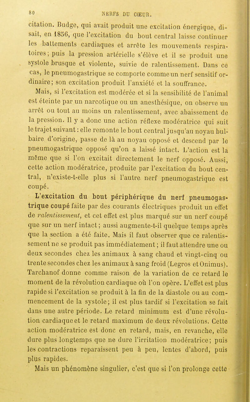 citation. Budgc, qui avait produit une excitation énergique, di- sait, en 1856, que l'excitation du bout central laisse continuer les battements cardiaques et arrête les mouvements respira- toires ; puis la pression artérielle s'élève et il se produit une systole brusque et violente, suivie de ralentissement. Dans ce cas, le pneumogastrique se comporte comme un nerf sensitif or- dinaire; son excitation produit l'anxiété et la souffrance. Mais, si l'excitation est modérée et si la sensibilité de l'animal est éteinte par un narcotique ou un anesthésique, on observe un arrêt ou tout au moins un ralentissement, avec abaissement de la pression. Il y a donc une action réflexe modératrice qui suit le trajet suivant : elle remonte le bout central jusqu'au noyau bul- baire d'origine, passe de là au noyau opposé et descend par le pneumogastrique opposé qu'on a laissé intact. L'action est la môme que si l'on excitait directement le nerf opposé. Aussi, cette action modératrice, produite par l'excitation du bout cen- tral, n'existe-t-elle plus si l'autre nerf pneumogastrique est coupé. L'excitation du bout périphérique du nerf pneumogas- trique coupé faite par des courants électriques produit un effet de ralentissement, et cet effet est plus marqué sur un nerf coupé que sur un nerf intact ; aussi augmente-t-il quelque temps après que la section a été faite. Mais il faut observer que ce ralentis- sement ne se produit pas immédiatement ; il faut attendre une ou deux secondes chez les animaux à sang chaud et vingt-cinq ou trente secondes chez les animaux à sang froid (Legros etOnimus). Tarchanof donne comme raison de la variation de ce retard le moment de la révolution cardiaque où l'on opère. L'effet est plus rapides! l'excitation se produit à la fin de la diastole ou au com- mencement de la systole; il est plus tardif si l'excitation se fait dans une autre période. Le retard minimum est d'une révolu- tion cardiaque et le retard maximum de deux révolutions. Cette action modératrice est donc en retard, mais, en revanche, elle dure plus longtemps que ne dure l'irritation modératrice; puis les contractions reparaissent peu à peu, lentes d'abord, puis plus rapides. Mais un phénomène singulier, c'est que si l'on prolonge cette