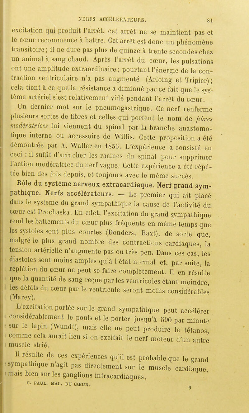 excitation qui produit l'arrêt, cet arrôt ne se maintient pas et le cœur recommence à battre. Cet arrôt est donc un phénomène transitoire; il ne dure pas plus de quinze à trente secondes chez un animal à sang chaud. Après l'arrêt du cœur, les pulsations ont une amplitude extraordinaire; pourtant l'énergie de la con- traction ventriculaire n'a pas augmenté (Arloing et Tripier); cela tient à ce que la résistance a diminué par ce fait que le sys- tème artériel s'est relativement vidé pendant l'arrêt du cœur. Un dernier mot sur le pneumogastrique. Ce nerf renferme plusieurs sortes de fibres et celles qui portent le nom de fibres modératrices lui viennent du spinal par la branche anastomo- tique interne ou accessoire de Willis. Cette proposition a été démontrée par A. Waller en 1830. L'expérience a consisté en ceci : il suffit d'arracher les racines du spinal pour supprimer l'action modératrice du nerf vague. Cette expérience a été répé- tée bien des fois depuis, et toujours avec le même succès. Rôle du système nerveux extracardiaque. Nerf grand sym- pathique. Nerfs accélérateurs. — Le premier qui ait placé dans le système du grand sympathique la cause de l'activité du cœur est Prochaska. En effet, l'excitation du grand sympathique rend les battements du cœur plus fréquents en même temps que les systoles sont plus courtes (Donders, Baxt), de sorte que, malgré le plus grand nombre des contractions cardiaques, là tension artérielle n'augmente pas ou très peu. Dans ces cas,'les diastoles sont moins amples qu'à l'état normal et, par suite, la réplétion du cœur ne peut se faire complètement. Il en résulte que la quantité de sang reçue par les ventricules étant moindre, les débits du cœur par le ventricule seront moins considérables (Marey). L'excitation portée sur le grand sympathique peut accélérer considérablement le pouls et le porter jusqu'à 500 par minute • sur le lapin (Wundt), mais elle ne peut produire le tétanos comme cela aurait lieu si on excitait le nerf moteur d'un autre . muscle strié. 11 résulte de ces expériences qu'il est probable que le grand • sympathique n'agit pas directement sur le muscle cardiaque ! mais bien sur les ganglions intracardiaques. c. PAUL. MAL. DU CŒUR.