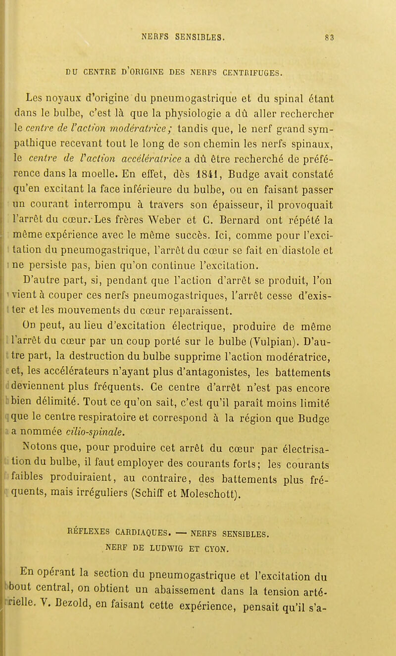 DU CENTRE d'ORIGINE DES NERFS CENTRIFUGES. Les noyaux d'origine du pneumogastrique et du spinal étant dans le bulbe, c'est là que la physiologie a dû aller rechercher le centre de l'action modé^^atrice; tandis que, le nerf grand sym- pathique recevant tout le long de son chemin les nerfs spinaux, le centre de Vaclion accéléi^alrice a dû être recherché de préfé- rence dans la moelle. En effet, dès 1841, Budge avait constaté qu'en excitant la face inférieure du bulbe, ou en faisant passer un courant interrompu à travers son épaisseur, il provoquait l'arrêt du cœur.-Les frères Weber et C. Bernard ont répété la même expérience avec le môme succès. Ici, comme pour l'exci- tation du pneumogastrique, l'arrêt du cœur se fait en diastole et ne persiste pas, bien qu'on continue l'excitation. D'autre part, si, pendant que l'action d'arrêt se produit, l'on vient à couper ces nerfs pneumogastriques, l'arrêt cesse d'exis- ter et les mouvements du cœur reparaissent. On peut, au lieu d'excitation électrique, produire de même l'arrêt du cœur par un coup porté sur le bulbe (Vulpian). D'au- tre part, la destruction du bulbe supprime l'action modératrice, e et, les accélérateurs n'ayant plus d'antagonistes, les battements li deviennent plus fréquents. Ce centre d'arrêt n'est pas encore bbien délimité. Tout ce qu'on sait, c'est qu'il paraît moins limité qque le centre respiratoire et correspond à la région que Budge a a nommée cilio-spinale. I Notons que, pour produire cet arrêt du cœur par électrisa- : tion du bulbe, il faut employer des courants forts; les courants : faibles produiraient, au contraire, des battements plus fré- quents, mais irréguliers (SchifF et Moleschott). RÉFLEXES CARDIAQUES. — NERFS SENSIBLES. NERF DE LUDWIG ET CYON. En opérant la section du pneumogastrique et l'excitation du M)out central, on obtient un abaissement dans la tension arté- ririelle. V. Lezold, en faisant cette expérience, pensait qu'il s'a- I
