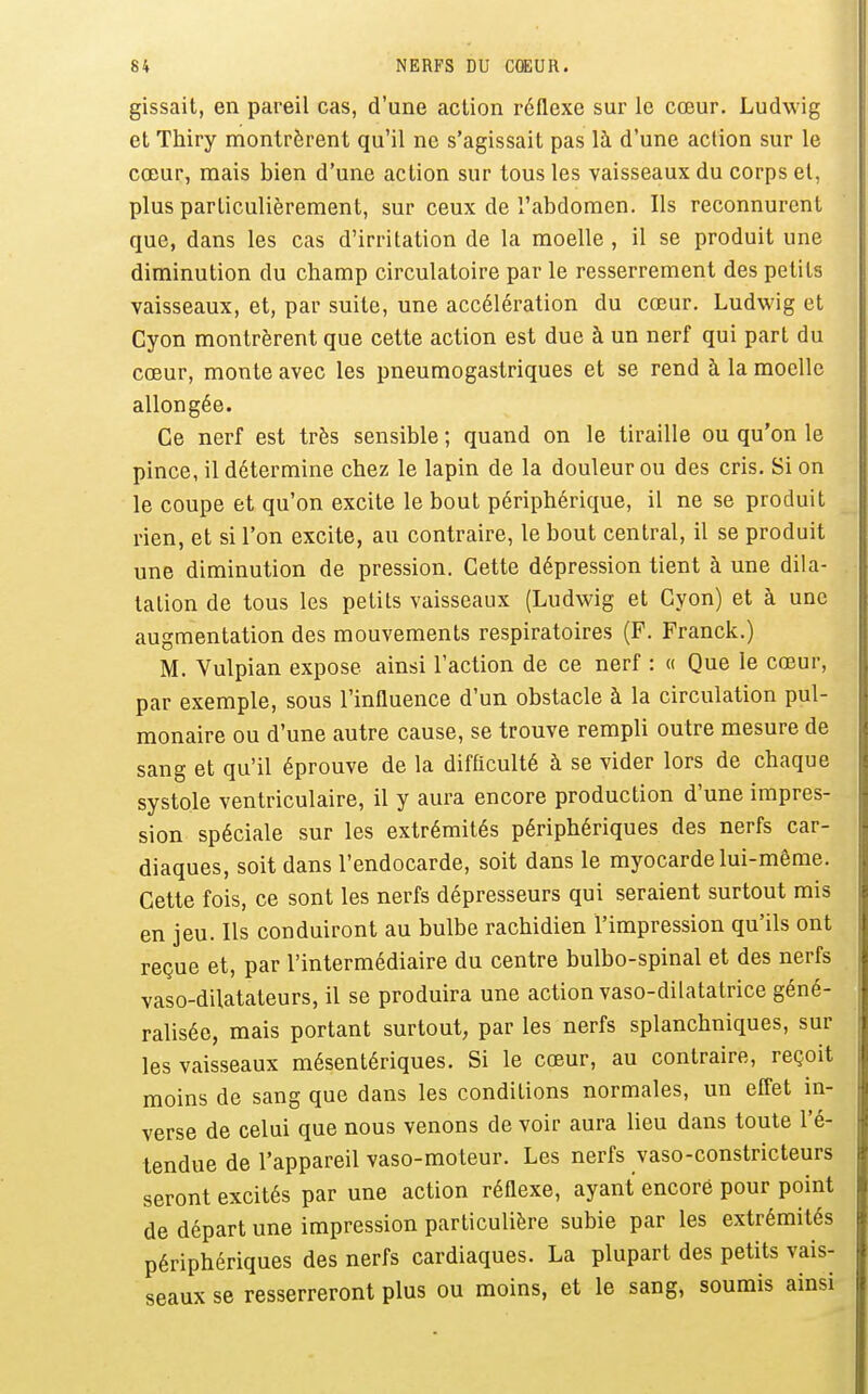 gissait, en pareil cas, d'une action réflexe sur le cœur. Ludwig et Thiry montrèrent qu'il ne s'agissait pas là d'une action sur le cœur, mais bien d'une action sur tous les vaisseaux du corps et, plus particulièrement, sur ceux de l'abdomen. Ils reconnurent que, dans les cas d'irritation de la moelle , il se produit une diminution du champ circulatoire par le resserrement des petits vaisseaux, et, par suite, une accélération du cœur. Ludwig et Cyon montrèrent que cette action est due à un nerf qui part du cœur, monte avec les pneumogastriques et se rend à la moelle allongée. Ce nerf est très sensible ; quand on le tiraille ou qu'on le pince, il détermine chez le lapin de la douleur ou des cris. Si on le coupe et qu'on excite le bout périphérique, il ne se produit rien, et si l'on excite, au contraire, le bout central, il se produit une diminution de pression. Cette dépression tient à une dila- tation de tous les petits vaisseaux (Ludwig et Cyon) et à une augmentation des mouvements respiratoires (F. Franck.) M. Yulpian expose ainsi l'action de ce nerf : « Que le cœur, par exemple, sous l'influence d'un obstacle à la circulation pul- monaire ou d'une autre cause, se trouve rempli outre mesure de sang et qu'il éprouve de la difficulté à se vider lors de chaque systole ventriculaire, il y aura encore production d'une impres- sion spéciale sur les extrémités périphériques des nerfs car- diaques, soit dans l'endocarde, soit dans le myocarde lui-même. Cette fois, ce sont les nerfs dépresseurs qui seraient surtout mis en jeu. Ils conduiront au bulbe rachidien l'impression qu'ils ont reçue et, par l'intermédiaire du centre bulbo-spinal et des nerfs vaso-dilatateurs, il se produira une action vaso-dilatatrice géné- ralisée, mais portant surtout, par les nerfs splanchniques, sur les vaisseaux mésentériques. Si le cœur, au contraire, reçoit moins de sang que dans les conditions normales, un effet in- verse de celui que nous venons de voir aura lieu dans toute l'é- tendue de l'appareil vaso-moteur. Les nerfs vaso-constricteurs seront excités par une action réflexe, ayant encore pour point de départ une impression particulière subie par les extrémités périphériques des nerfs cardiaques. La plupart des petits vais- seaux se resserreront plus ou moins, et le sang, soumis ainsi