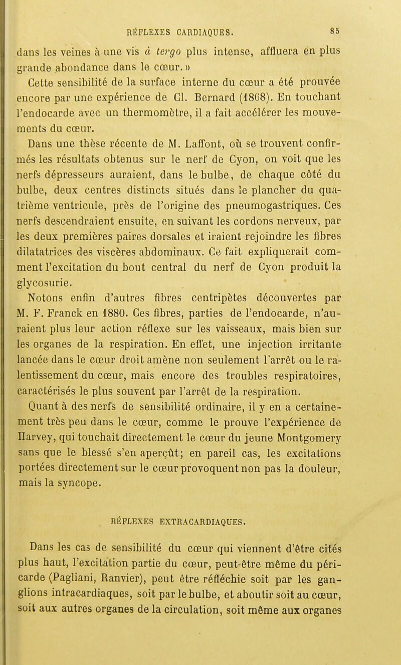 dans les veines à une vis à tergo plus intense, affluera én plus grande abondance dans le cœur. » Celte sensibilité de la surface interne du cœur a été prouvée encore par une expérience de Cl. Bernard (1808). En touchant l'endocarde avec un thermomètre, il a fait accélérer les mouve- ments du cœur. Dans une thèse récente de M. LafTont, où se trouvent confir- més les résultats obtenus sur le nerf de Cyon, on voit que les nerfs dépresseurs auraient, dans le bulbe, de chaque côté du bulbe, deux centres distincts situés dans le plancher du qua- trième ventricule, près de l'origine des pneumogastriques. Ces nerfs descendraient ensuite, on suivant les cordons nerveux, par les deux premières paires dorsales et iraient rejoindre les fibres dilatatrices des viscères abdominaux. Ce fait expliquerait com- ment l'excitation du bout central du nerf de Cyon produit la glycosurie. Notons enfin d'autres fibres centripètes découvertes par M. F. Franck en 1880. Ces fibres, parties de l'endocarde, n'au- raient plus leur action réflexe sur les vaisseaux, mais bien sur les organes de la respiration. En eflet, une injection irritante lancée dans le cœur droit amène non seulement larrêt ou le ra- lentissement du cœur, mais encore des troubles respiratoires, caractérisés le plus souvent par l'arrêt de la respiration. Quant à des nerfs de sensibilité ordinaire, il y en a certaine- ment très peu dans le cœur, comme le prouve l'expérience de Harvey, qui touchait directement le cœur du jeune Montgomery sans que le blessé s'en aperçût; en pareil cas, les excitations portées directement sur le cœur provoquent non pas la douleur, mais la syncope. RÉFLEXES EXTRACARDIAQUES. Dans les cas de sensibilité du cœur qui viennent d'être cités plus haut, l'excitation partie du cœur, peut-être même du péri- carde (Pagliani, Ranvier), peut être réfléchie soit par les gan- glions intracardiaques, soit par le bulbe, et aboutir soit au cœur, soit aux autres organes de la circulation, soit môme aux organes