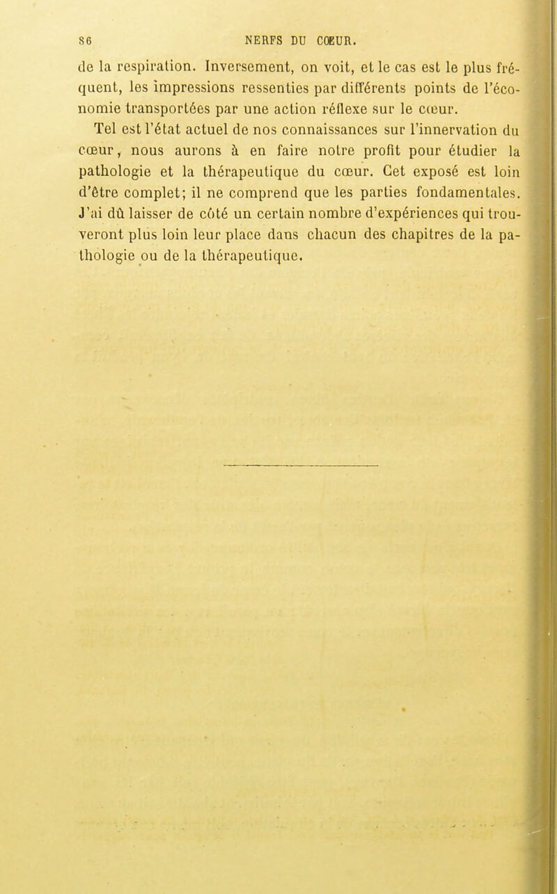 de la respiration. Inversement, on voit, et le cas est le plus fré- quent, les impressions ressenties par différents points de l'éco- nomie transportées par une action réflexe sur le cceur. Tel est l'état actuel de nos connaissances sur l'innervation du cœur, nous aurons à en faire notre profit pour étudier la pathologie et la thérapeutique du cœur. Cet exposé est loin d'être complet; il ne comprend que les parties fondamentales. J'ai dû laisser de côté un certain nombre d'expériences qui trou- veront plus loin leur place dans chacun des chapitres de la pa- thologie ou de la thérapeutique.