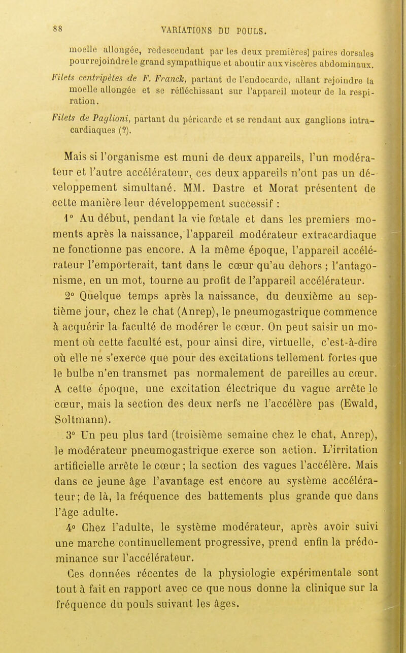 moelle allongée, redesceudaut par les deux premières) paires dorsales pour rejoindre le grand sympathique et aboutir aux viscères abdominaux. Filets centripètes de F. Franck, partant de l'endocarde, allant rejoindre la moelle allongée et se réfléchissant sur l'appareil moteur de la respi- ration . Filets de Paglioni, partant du péricarde et se rendant aux ganglions intra- cardiaques (?). Mais si l'organisme est muni de deux appareils, l'un modéra- teur et l'autre accélérateur, ces deux appareils n'ont pas un dé- veloppement simultané. MM. Dastre et Morat présentent de celte manière leur développement successif : \° Au début, pendant la vie fœtale et dans les premiers mo- ments après la naissance, l'appareil modérateur extracardiaque ne fonctionne pas encore. A la même époque, l'appareil accélé- rateur l'emporterait, tant dans le cœur qu'au dehors ; l'antago- nisme, en un mot, tourne au profit de l'appareil accélérateur. 2° Quelque temps après la naissance, du deuxième au sep- tième jour, chez le chat (Anrep), le pneumogastrique commence à acquérir la faculté de modérer le cœur. On peut saisir un mo- ment où cette faculté est, pour ainsi dire, virtuelle, c'est-à-dire où elle ne s'exerce que pour des excitations tellement fortes que le bulbe n'en transmet pas normalement de pareilles au creur. A cette époque, une excitation électrique du vague arrête le cœur, mais la section des deux nerfs ne l'accélère pas (Ewald, Soltmann). 3° Un peu plus tard (troisième semaine chez le chat, Anrep), le modérateur pneumogastrique exerce son action. L'irritation artificielle arrête le cœur ; la section des vagues l'accélère. Mais dans ce jeune âge l'avantage est encore au système accéléra- teur; de là, la fréquence des battements plus grande que dans l'âge adulte. 4° Chez l'adulte, le système modérateur, après avoir suivi une marche continuellement progressive, prend enfin la prédo- minance sur l'accélérateur. Ces données récentes de la physiologie expérimentale sont tout à fait en rapport avec ce que nous donne la clinique sur la fréquence du pouls suivant les âges.