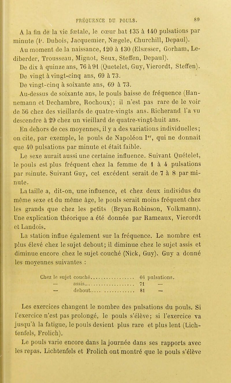 A la fin de la vie fœtale, le cœur bat 133 à 140 pulsations par minute (l^ Dubois, Jacqucmier, Nœgele, Cburchill, Depaul). Au moment de la naissance, 120 à 130 (ElsiJesser, Gorham, Le- diberder, Trousseau, Mignot, Seux, Steffen, Depaul). De dix à quinze ans, 76 à91 (Quetelet, Guy, Vierordt, Steffen). De vingt à vingt-cinq ans, 69 à 73. De vingt-cinq à soixante ans, 69 à 73. Au-dessus de soixante ans, le pouls baisse de fréquence (Han- nemann et Dechambre, Rochoux) ; il n'est pas rare de le voir de 56 chez des vieillards de quatre-vingts ans. Richerand l'a vu descendre à 29 chez un vieillard de quatre-vingt-huit ans. En dehors de ces moyennes, il y a des variations individuelles; on cite, par exemple, le pouls de Napoléon qui ne donnait que 40 pulsations par minute et était faible. Le sexe aurait aussi une certaine influence. Suivant Quételet, le pouls est plus fréquent chez la femme de 1 à 4 pulsations par minute. Suivant Guy, cet excédent serait de 7 à 8 par mi- nute. La taille a, dit-on, une influence, et chez deux individus du même sexe et du même âge, le pouls serait moins fréquent chez les grands que chez les petits (Bryan Robinson, Volkmann), Une explication théorique a été donnée par Rameaux, Vierordt et Landois. La station influe également sur la fréquence. Le nombre est plus élevé chez le sujet debout; il diminue chez le sujet assis et diminue encore chez le sujet couché (Nick, Guy). Guy a donné les moyennes suivantes : Chez le sujet couché 60 pulsations. — nssis 71 — — debout 81 — Les exercices changent le nombre des pulsations du pouls. Si l'exercice n'est pas prolongé, le pouls s'élève; si l'exercice va jusqu'à la fatigue, le pouls devient plus rare et plus lent (Lich- tenfels, Frolich). Le pouls varie encore dans la journée dans ses rapports avec les repas. Lichtenfels et Frolich ont montré que le pouls s'élève