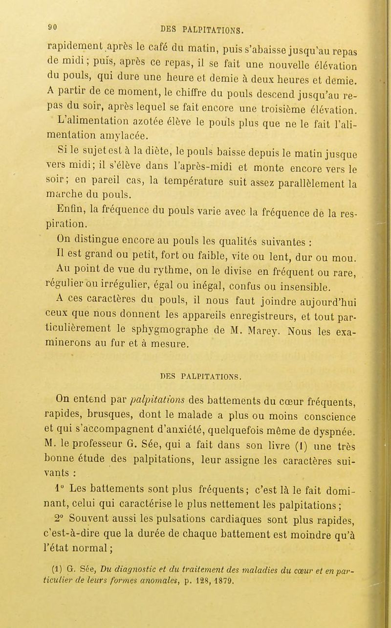 3 DES PALPITATIONS. rapidement.après le café du malin, puis s'abaisse jusqu'au repas de midi ; puis, après ce repas, il se fait une nouvelle élévation du pouls, qui dure une heure et demie à deux heures et demie. A partir de ce moment, le chiffre du pouls descend jusqu'au re- pas du soir, après lequel se fait encore une troisième élévation. L'alimentation azotée élève le pouls plus que ne le fait l'ali- mentation amylacée. Si le sujet est à la diète, le pouls baisse depuis le matin jusque vers midi; il s'élève dans l'après-midi et monte encore vers le soir; en pareil cas, la température suit assez parallèlement la marche du pouls. Enfin, la fréquence du pouls varie avec la fréquence de la res- piration. On distingue encore au pouls les qualités suivantes : Il est grand ou petit, fort ou faible, vite ou lent, dur ou mou. Au point de vue du rythme, on le divise en fréquent ou rare, régulier ou irrégulier, égal ou inégal, confus ou insensible. A ces caractères du pouls, il nous faut joindre aujourd'hui ceux que nous donnent les appareils enregistreurs, et tout par- ticulièrement le sphygmographe de M. Marey. Nous les exa- minerons au fur et à mesure. nES PALPITATIONS. On entend par palpitations des battements du coeur fréquents, rapides, brusques, dont le malade a plus ou moins conscience et qui s'accompagnent d'anxiété, quelquefois même de dyspnée. M. le professeur G. Sée, qui a fait dans son livre (1) une très bonne étude des palpitations, leur assigne les caractères sui- vants : 1 Les battements sont plus fréquents; c'est là le fait domi- nant, celui qui caractérise le plus nettement les palpitations; 2° Souvent aussi les pulsations cardiaques sont plus rapides, c'est-à-dire que la durée de chaque battement est moindre qu'à l'état normal ; (1) G. Sée, Du diagnostic et du traitement des maladies du cœur et en par- ticulier de leurs formes anomales, p. 128, 1879.