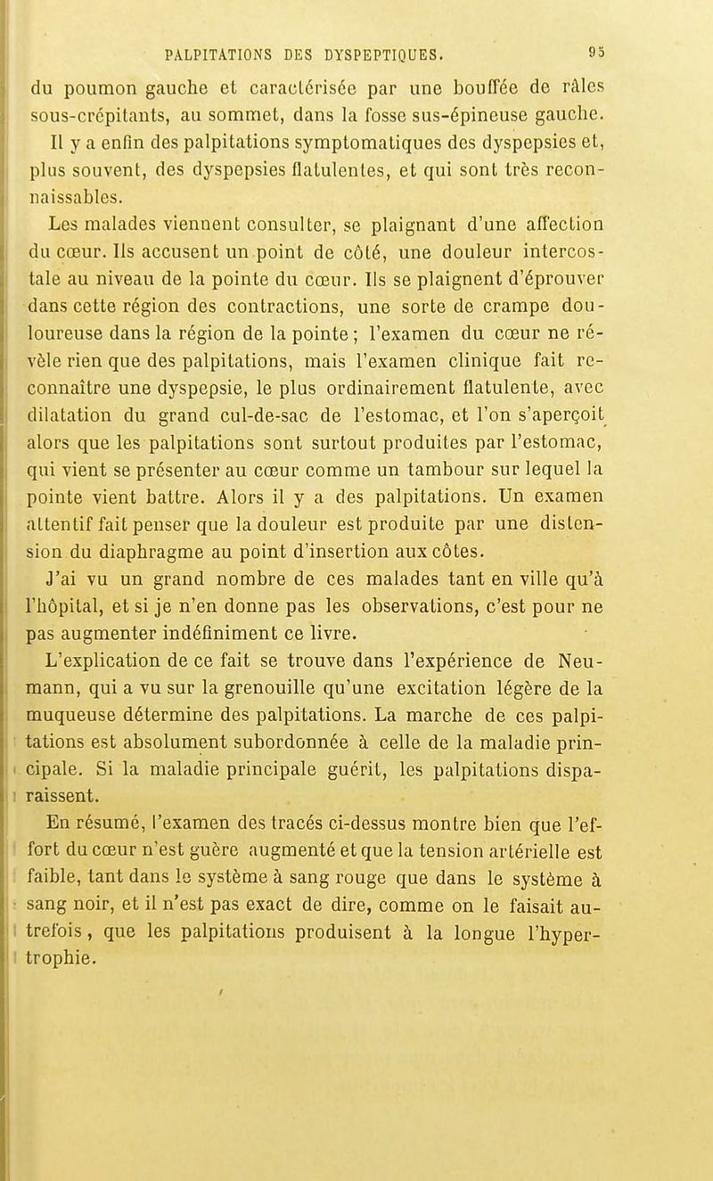 du poumon gauche et caractérisée par une bouffée de râles sous-crcpitants, au sommet, dans la fosse sus-épineuse gauche. Il y a enfin des palpitations symptomaliques des dyspepsies et, plus souvent, des dyspepsies flatulentes, et qui sont très recon- iiaissables. Les malades viennent consulter, se plaignant d'une affection du cœur. Ils accusent un point de côté, une douleur intercos- tale au niveau de la pointe du cœur. Ils se plaignent d'éprouver dans cette région des contractions, une sorte de crampe dou- loureuse dans la région de la pointe ; l'examen du cœur ne ré- vèle rien que des palpitations, mais l'examen clinique fait re- connaître une dyspepsie, le plus ordinairement flatulente, avec dilatation du grand cul-de-sac de l'estomac, et l'on s'aperçoit alors que les palpitations sont surtout produites par l'estomac, qui vient se présenter au cœur comme un tambour sur lequel la pointe vient battre. Alors il y a des palpitations. Un examen attentif fait penser que la douleur est produite par une disten- sion du diaphragme au point d'insertion aux côtes. J'ai vu un grand nombre de ces malades tant en ville qu'à l'hôpital, et si je n'en donne pas les observations, c'est pour ne pas augmenter indéfiniment ce livre. L'explication de ce fait se trouve dans l'expérience de Neu- mann, qui a vu sur la grenouille qu'une excitation légère de la muqueuse détermine des palpitations. La marche de ces palpi- ■ tations est absolument subordonnée à celle de la maladie prin- 1 cipale. Si la maladie principale guérit, les palpitations dispa- ji raissent. j En résumé, l'examen des tracés ci-dessus montre bien que l'ef- ^ ' fort du cœur n'est guère augmenté et que la tension artérielle est faible, tant dans le système à sang rouge que dans le système à ■ sang noir, et il n'est pas exact de dire, comme on le faisait au- i trefois, que les palpitations produisent à la longue l'hyper- I trophie.