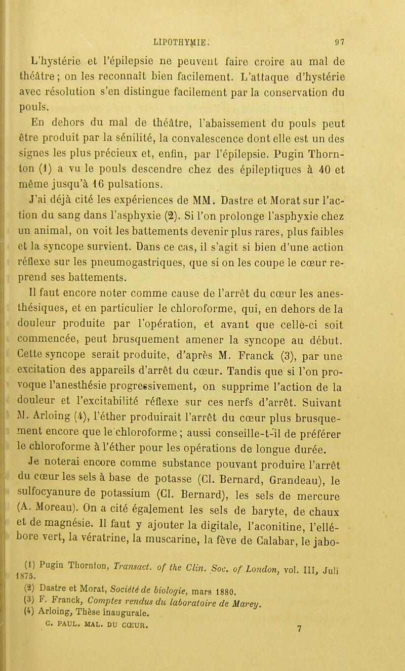 L'hystérie et l'épilepsie ne peuveiiL faire croire au mal de théâtre; on les reconnaît bien facilement. L'attaque d'hystérie avec résolution s'en distingue facilement par la conservation du pouls. En dehors du mal de théâtre, l'abaissement du pouls peut être produit par la sénilité, la convalescence dont elle est un des signes les plus précieux et, enfin, par l'épilepsie. Pugin Thorn- ton (i) a vu le pouls descendre chez des épileptiques à 40 et même jusqu'à 16 pulsations. J'ai déjà cité les expériences de MM. Dastre et Morat sur l'ac- tion du sang dans l'asphyxie (2). Si l'on prolonge l'asphyxie chez I un animal, on voit les battements devenir plus rares, plus faibles I et la syncope survient. Dans ce cas, il s'agit si bien d'une action 1 réflexe sur les pneumogastriques, que si on les coupe le cœur re- ] prend ses battements. Il faut encore noter comme cause de l'arrêt du cœur les anes- . thésiques, et en particulier le chloroforme, qui, en dehors de la . douleur produite par l'opération, et avant que celle-ci soit t commencée, peut brusquement amener la syncope au début, i Cette syncope serait produite, d'après M. Franck (3), par une i excitation des appareils d'arrêt du cœur. Tandis que si l'on pro- ^ voque l'anesthésie progressivement, on supprime l'action de la c douleur et l'excitabilité réflexe sur ces nerfs d'arrêt. Suivant i JJ. Arloing (4), l'éther produirait l'arrêt du cœur plus brusque- 1 ment encore que le chloroforme ; aussi conseille-t-il de préférer il le chloroforme à l'éther pour les opérations de longue durée. Je noterai encore comme substance pouvant produire l'arrêt u du cœur les sels à base de potasse (Cl. Bernard, Grandeau), le ^ sulfocyanure de potassium (Cl. Bernard), les sels de mercure ; (A. Moreau). On a cité également les sels de baryte, de chaux f et de magnésie. Il faut y ajouter la digitale, l'aconitine, l'ellé- \> bore vert, la vératrine, la muscarine, la fève de Calabar, le jabo- (1) Pugia Tliornion, Tramad. of the Clin. Soc. of London, vol. IIL Juli 1873. (2) Dastre et Morat, Société de biologie, mars 1880. (3) F. Franck, Comptes rendus du laboratoire de Marey. (4) Arloing, Thèse inaugurale. c. PAUL. MAL. DU CŒUR, 7