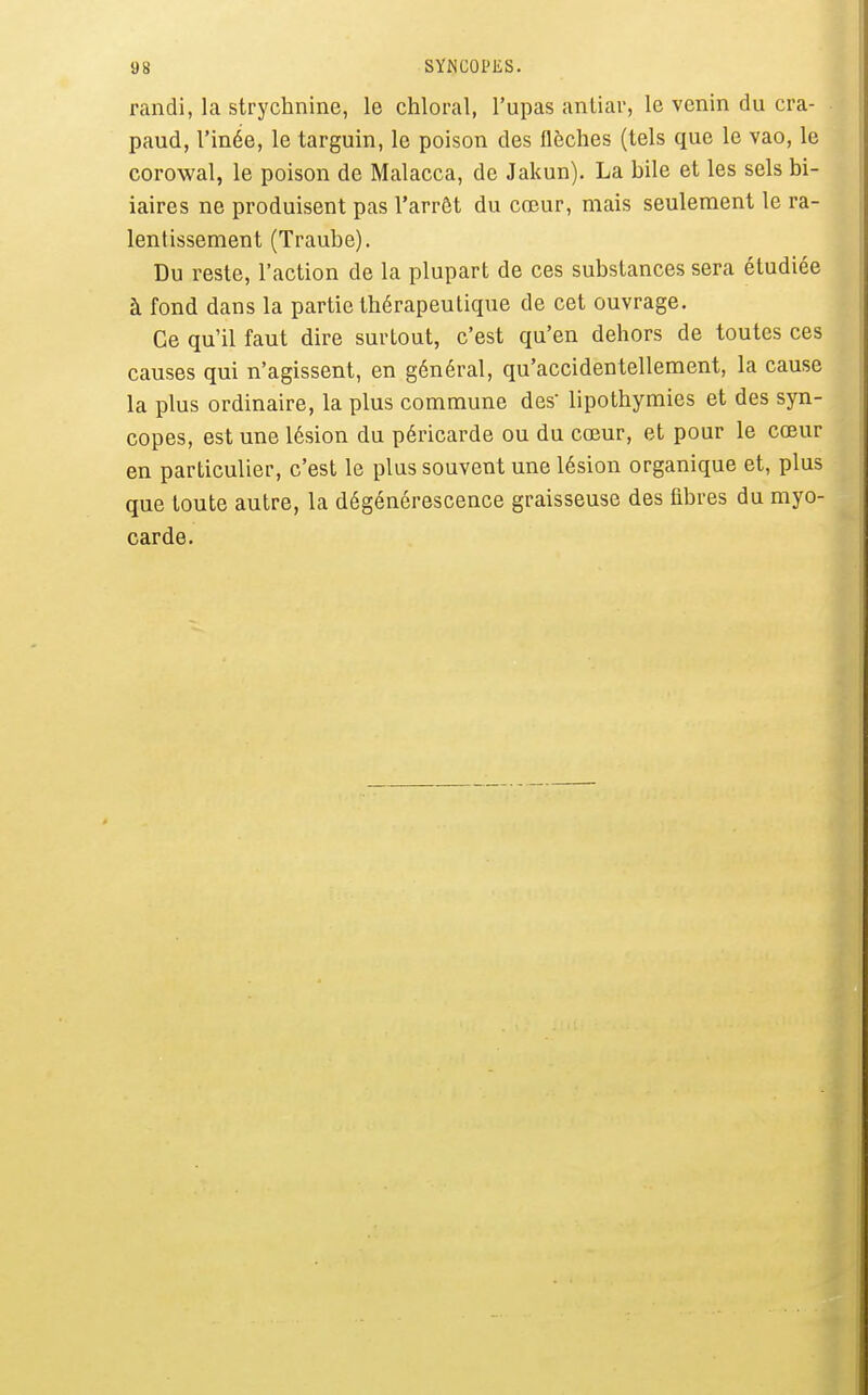 randi, la strychnine, le chloral, l'upas antiar, le venin du cra- paud, l'inée, le targuin, le poison des flèches (tels que le vao, le corowal, le poison de Malacca, de Jakun). La bile et les sels bi- iaires ne produisent pas l'arrôt du cœur, mais seulement le ra- lentissement (Traube). Du reste, l'action de la plupart de ces substances sera étudiée à fond dans la partie thérapeutique de cet ouvrage. Ce qu'il faut dire surtout, c'est qu'en dehors de toutes ces causes qui n'agissent, en général, qu'accidentellement, la cause la plus ordinaire, la plus commune des' lipothymies et des syn- copes, est une lésion du péricarde ou du cœur, et pour le cœur en particulier, c'est le plus souvent une lésion organique et, plus que toute autre, la dégénérescence graisseuse des fibres du myo- carde.