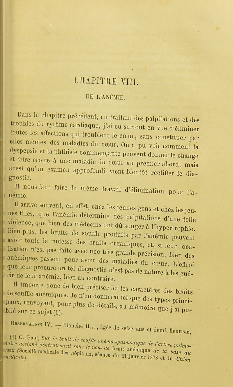 CHAPITRE VIll. DE_ L'ANÉMIE. Dans le chapitre précédent, en traitant des palpitations et des roubles du rythme cardiaque, j'ai eu surtout en vue d'éliminer toutes les affections qui troublent le cœur, sans constituer par elles-mêmes des maladies du cœur. On a pu voir comment la dyspepsie et la phthisie commençante peuvent donner le change et faire croire à une maladie du cœur au premier abord, mais aussi qu un examen approfondi vient bientôt rectifier le dia- gnostic. Il nous faut faire le même travail d'élimination pour l'a némie. t- m Il arrive souvent en effet, chez les jeunes gens et chez les jeu- nés ailes, que I aném.e détermine des palpitations d'une telle ™ienee, que bien des médecins ont dû songer à l'hypertronhie B-en plus les hruits de souffle produits pL l'ané^ pe veni avo,r toute la rudesse des braits organiques, et. si leur o  .sa.,on n'est pas faite avec une très grande préciLn, bien des anémiques passent pour avoir des maladies du cœu . L'ëfTro que leur procure un tel diagnostic n'est pas de nature à les gué nr de leur anémie, bien au contraire * 11 importe donc de bien-préciser ici les caractères des bruits de souffle anémiques. Je n'en donnerai ici que des tvne! Paux, renvoyant, pour plus de détails, a. Z J^ Z^TZ hhé sur ce sujet (1). ' J ai pu- 0.s_,V._B,..„„eH....,,,e.esci.„a„,e.,e.,,„e„„,.e, »«; (Société ■médicale de. hôplul - * du'*» *' nidicale). ' ' i'  jmvicp 1878 el in Union