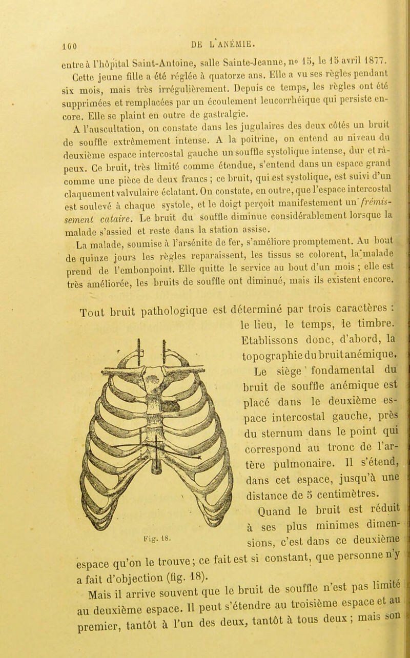 entreà rhôpital Saint-Antoine, salle Sainte-Jeanne, no 13, le J5 avril 1877. Cette jeune fille a été réglée à quatorze ans. Elle a vu ses règles pendant six mois, mais très irrégulièrement. Depuis ce temps, les règles ont été supprimées et remplacées par un écoulement leucorrhéique qui persiste en- core. Elle se plaint en outre de gastralgie. A l'auscultation, on constate dans les jugulaires des deux côtés un bruit de souffle extrêmement intense. A la poitrine, on entend au niveau du deuxième espace intercostal gauche un souffle systolique intense, dur et râ- peux. Ce bruit, très limité comme étendue, s'entend dans un espace grand comme une pièce de deux francs ; ce bruit, qui est systolique, est suivi d'un claquement valvulaire éclatant. On constate, en outre, que l'espace intercostal est soulevé à chaque systole, et le doigt perçoit manifestement nn frémis- sement cataire. Le bruit du souffle diminue considérablement lorsque la malade s'assied et reste dans la station assise. La malade, soumise à l'arsénite de fer, s'améliore promptement. Au bout de quinze jours les règles reparaissent, les tissus se colorent, la'malade prend de l'embonpoint. Elle quitte le service au bout d'un mois ; elle est très améliorée, les bruits de souffle ont diminué, mais ils existent encore. Tout bruit pathologique est déterminé par trois caractères : le lieu, le temps, le timbre. Etablissons donc, d'abord, la topographie du bruitanémique. Le siège ' fondamental du bruit de souffle anémique est placé dans le deuxième es- pace intercostal gauche, près du sternum dans le point qui correspond au tronc de l'ar- tère pulmonaire. 11 s'étend, dans cet espace, jusqu'à une distance de 5 centimètres. Quand le bruit est réduit à ses plus minimes dimen- sions, c'est dans ce deuxième espace qu'on le trouve; ce fait est si constant, que personne n'y a fait d'objection (lig. 18). , , Mais il arrive souvent que le bruit de souffle n est pas hmité au deuxième espace. 11 peut s'étendre au troisième espace et au premier, tantôt à l'un des deux, tantôt à tous deux; mais .on mg. 18.