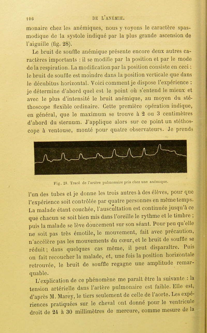 monaire chez les anémiques, nous y voyons le caractère spas- modique de la systole indiqué par la plus grande ascension de l'aiguille (lig. 28). Le bruit de souffle anémique présente encore deux autres ca- ractères importants : il se modifie par la position et par le mode de la respiration. La modification par la position consiste en ceci : le bruit de souffle est moindre dans la position verticale que dans le décubitus horizontal. Voici comment je dispose l'expérience : je détermine d'abord quel est le point où s'entend le mieux et avec le plus d'intensité le bruit anémique, au moyen du sté- thoscope flexible ordinaire. Cette première opération indique, en général, que le maximum se trouve à 2 ou 3 centimètres d'abord du sternum. J'applique alors sur ce point un stéthos- cope à ventouse, monté pour quatre observateurs. Je prends Fig. 28. Tracé de Tarière pulmonaire pris chez une anémique. l'un des tubes et je donne les trois autres à des élèves, pour que l'expérience soit contrôlée par quatre personnes en même temps. La malade étant couchée, l'auscultation est continuée jusqu'à ce que chacun se soit bien mis dans l'oreille le rythme et le timbre ; puis la malade se lève doucement sur son séant. Pour peu qu'elle ne soit pas très émotile, le mouvement, fait avec précaution, n'accélère pas les mouvements du cœur, et le bruit de souffle se réduit; dans quelques cas môme, il peut disparaître. Puis on fait recoucher la malade, et, une fois la position horizontale retrouvée, le bruit de souffle regagne une amplitude remar- quable. L'explication de ce phénomène me paraît être la suivante : la tension artérielle dans l'artère pulmonaire est faible. Elle est, d'après M. Marey, le tiers seulement de celle de l'aorte. Les expé- riences pratiquées sur le cheval ont donné pour le ventricule droit de 24 à 30 millimètres de mercure, comme mesure de la