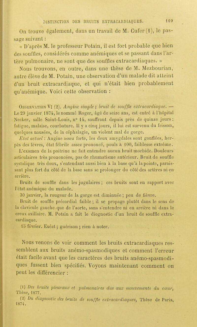On trouve également, dans un travail de M. Cufer (1), le pas- sage suivant : a D'après M. le professeur Potain, il est fort probable que bien des souflles, considérés comme anémiques et se passant dans l'ar- tère pulmonaire, ne sont que des souffles extracardiaques. » Nous trouvons, en outre, dans une thèse de M. Mezbourian, autre élève de M. Potain, une observation d'un malade dit atteint d'un bruit extracardiaque, et qui n'était bien probablement qu'anémique. Voici cette observation : Observation Vl (2). Angine simple; bruit de souffle exlracardiaque. — Le 29 janvier 1874, le nommé Roger, âgé de seize ans, est entré à l'hôpital Necker, salle Saint-Louis, n° 14, soulfrant depuis près de quinze jours; fatigue, malaise, courLature. Il y a cinq jours, il lui est survenu du frisson, quelques nausées, de la céphalagie, un violent mal de gorge. Etat actuel : Angine assez forte, les deux amygdales sont gonflées, her- pès des lèvres, état fébrile assez prononcé, pouls à 100, faiblesse extrême. L'examen de la poitrine ne fait entendre aucun bruit morbide. Douleurs articulaires très prononcées, pas de rhumatisme antérieur. Bruit de souffle systolique très doux, s'entendant aussi bien à la base qu'à la pointe, parais- sant plus fort du côté de la base sans se prolonger du côté des artères ni en arrière. . Bruits de souffle dans les jugulaires ; ces bruits sont en rapport avec l'état anémique du malade. 30 janvier, la rougeur de la gorge est diminuée ; peu de fièvre. Bruit de souffle précordial faible ; il se propage plutôt dans le sens de la clavicule gauche, que de l'aorte, sans s'entendre ni en arrière ni dans le creux axillaire. M. Potain a fait le diognostic d'un bruit de souffle extra- cardiaque. Ib février. Exéat j guérison ; rien k noter. Nous venons de voir comment les bruits extracardiaques res- semblent aux bruits anémo-spasraodiques et comment l'erreur était facile avant que les caractères des bruits anémo-spasmodi- ques fussent bien spécifiés. Voyons maintenant comment on peut les différencier : (1) Des bruits pleuraux et pulmonaires dus aux mouvements du cœur, Thèse, 1877. (2) Du diagnostic des bruits de souffle extracardiaques, Thèse de Paris, 1874.