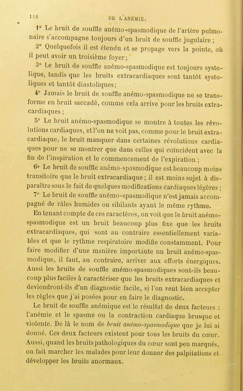 1» Le brait de souffle anémo-spasmodiquc de l'arlère pulmo- naire s'accompagne toujours d'un bruit de souffle jugulaire ; 2» Quelquefois il est étendu et se propage vers la pointe, où il peut avoir un troisième foyer; 3» Le bruit de souffle anémo-spasmodique est toujours systo- lique, tandis que les bruits extracardiaques sont tantôt systo- liques et tantôt diastoliques; 4° Jamais le bruit de souffle anémo-spasmodique ne se trans- forme en bruit saccadé, comme cela arrive pour les bruits extra- cardiaques ; 5° Le bruit anémo-spasmodique se montre à toutes les révo- lutions cardiaques, et l'on ne voit pas, comme pour le bruit extra- cardiaque, le bruit manquer dans certaines révolutions cardia- ques pour ne se montrer que dans celles qui coïncident avec la fin de l'inspiration et le commencement de l'expiration ; 6o Le bruit de souffle anémo-spasmodique est beaucoup moins transitoire que le bruit extracardiaque ; il est moins sujet à dis- paraître sous le fait de quelques modifications cardiaques légères ; 7° Le bruit de souffle anémo-spasmodique n'est jamais accom- pagné de râles humides ou sibilants ayant le même rythme. En tenant compte de ces caractères, on voit que le bruit anémo- spasmodique est un bruit beaucoup plus fixe que les bruits extracardiaques, qui sont au contraire essentiellement varia- bles et que le rythme respiratoire modifie constamment. Pour faire modifier d'une manière importante un bruit anémo-spas- modique, il faut, au contraire, arriver aux efforts énergiques. Aussi les bruits de souffle anémo-spasmodiques sont-ils beau- coup plus faciles à caractériser que les bruits extracardiaques et deviendront-ils d'un diagnostic facile, si l'on veut bien accepter les règles que j'ai posées pour en faire le diagnostic. Le bruit de souffle anémique est le résultat de deux facteurs : l'anémie et le spasme ou la contraction cardiaque brusque et violente. De là le nom de bimit anémo-spasmodique que je lui ai donné. Ces deux facteurs existent pour tous les bruits du cœur. Aussi, quand les bruits pathologiques du cœur sont peu marqués, on fait marcher les malades pour leur donner des palpitations et développer les bruits anormaux.