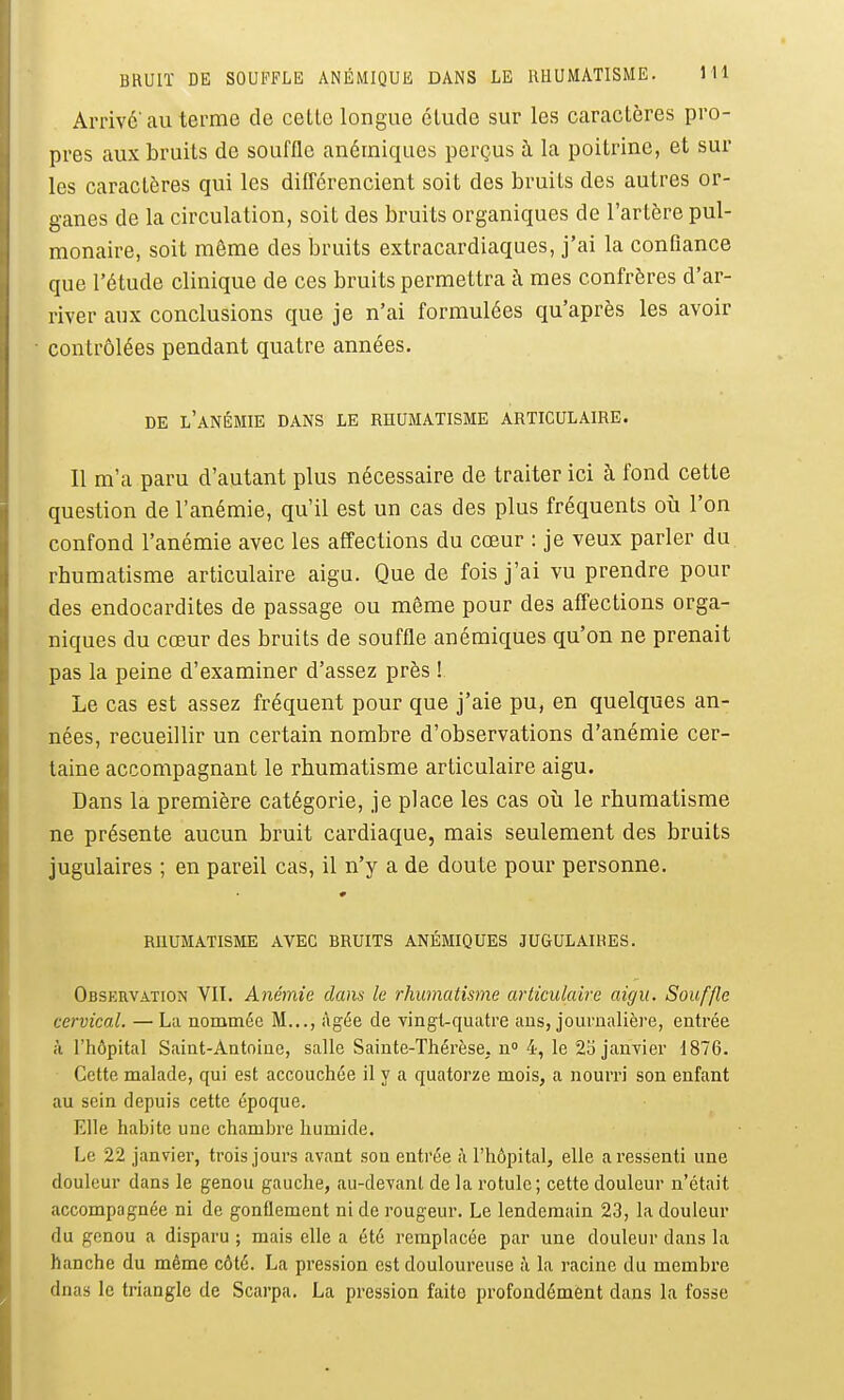 Arrivé'au terme de celle longue élude sur les caractères pro- pres aux bruils de souffle anémiques perçus à la poitrine, et sur les caractères qui les difl^érencient soit des bruils des autres or- ganes de la circulation, soit des bruits organiques de l'artère pul- monaire, soit même des bruits extracardiaques, j'ai la confiance que l'étude clinique de ces bruits permettra à mes confrères d'ar- river aux conclusions que je n'ai formulées qu'après les avoir contrôlées pendant quatre années. DE l'anémie dans LE RHUMATISME ARTICULAIRE. Il m'a paru d'autant plus nécessaire de traiter ici à fond cette question de l'anémie, qu'il est un cas des plus fréquents où l'on confond l'anémie avec les affections du cœur : je veux parler du rhumatisme articulaire aigu. Que de fois j'ai vu prendre pour des endocardites de passage ou même pour des affections orga- niques du cœur des bruits de souffle anémiques qu'on ne prenait pas la peine d'examiner d'assez près ! Le cas est assez fréquent pour que j'aie pu, en quelques an- nées, recueillir un certain nombre d'observations d'anémie cer- taine accompagnant le rhumatisme articulaire aigu. Dans la première catégorie, je place les cas où le rhumatisme ne présente aucun bruit cardiaque, mais seulement des bruits jugulaires ; en pareil cas, il n'y a de doute pour personne. RHUMATISME AVEC BRUITS ANÉMIQUES JUGULAIRES. Observation VII. Anémie dans le rhumatisme articulaire aigu. Souffle cervical. — La nommée M..., Agée de vingt-quatre ans, journalière, entrée à l'hôpital Saint-Antoine, salle Sainte-Thérèse, n 4, le 25 janvier 1876. Cette malade, qui est accouchée il y a quatorze mois, a nourri son enfant au sein depuis cette époque. Elle habite une chambre humide. Le 22 janvier, trois jours avant son entrée î\ l'hôpital, elle a ressenti une douleur dans le genou gauche, au-devant de la rotule; cette douleur n'était accompagnée ni de gonflement ni de rougeur. Le lendemain 23, la douleur du genou a disparu ; mais elle a été remplacée par une douleur dans la hanche du même côté. La pression est douloureuse à la racine du membre dnas le triangle de Scarpa. La pression faite profondément dans la fosse