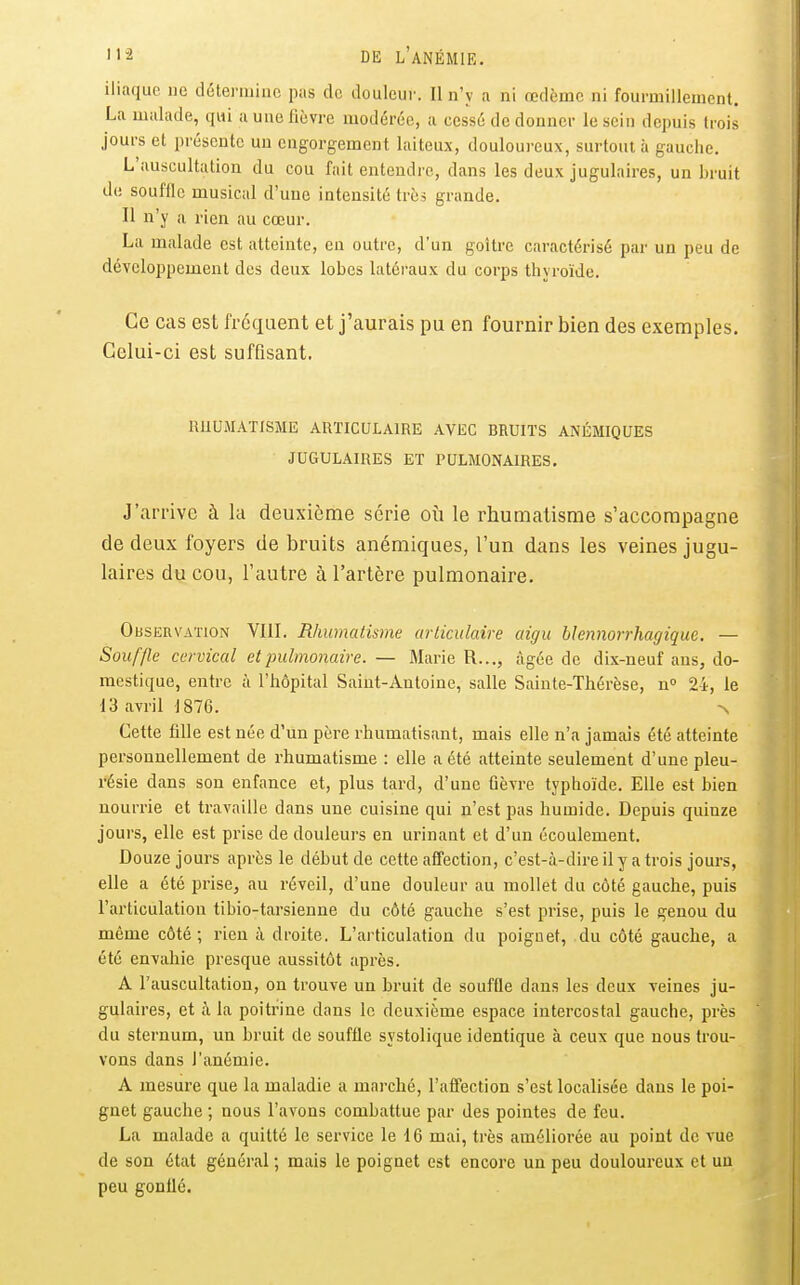 iliaque ne détermine pas de douleur. II n'y a ni œdème ni fourmillement. La malade, qui a une fièvre modérée, a cessé de donner le sein depuis trois jours et présente un engorgement laiteux, douloureux, surtout à gauche. L auscultation du cou fait entendre, dans les deux jugulaires, un bruit de souffle musical d'une intensité très grande. Il n'y a rien au cœur. La malade est atteinte, en outre, d'un goitre caractérisé par un peu de développement des deux lobes latéraux du corps thyroïde. Ce cas est fréquent et j'aurais pu en fournir bien des exemples. Celui-ci est suffisant. RUUMAÏISME ARTICULAIRE AVEC BRUITS ANÉMIQUES JUGULAIRES ET PULMONAIRES. J'arrive à la deuxième série où le rhumatisme s'accompagne de deux foyers de bruits anémiques, l'un dans les veines jugu- laires du cou, l'autre à l'artère pulmonaire. Observation VIII. Rhumatisme articulaire aigu hlennorrhagique. — Souffle cervical et pulmonaire. — Marie R..., âgée de dix-neuf ans, do- mestique, entre à l'hôpital Saint-Antoine, salle Sainte-Thérèse, n» 24, le 13 avril 1876. >. Cette fille est née d'un père rhumatisant, mais elle n'a jamais été atteinte personnellement de rhumatisme : elle a été atteinte seulement d'une pleu- résie dans son enfance et, plus tard, d'une fièvre typhoïde. Elle est bien nourrie et travaille dans une cuisine qui n'est pas humide. Depuis quinze jours, elle est prise de douleurs en urinant et d'un écoulement. Douze jours après le début de cette affection, c'est-à-dire il y a trois jours, elle a été prise, au réveil, d'une douleur au mollet du côté gauche, puis l'articulation tibio-tarsieune du côté gauche s'est prise, puis le genou du même côté; rien à droite. L'articulation du poignet, du côté gauche, a été envahie presque aussitôt après. A l'auscultation, ou trouve un bruit de souffle dans les deux veines ju- gulaires, et à la poitrine dans le deuxième espace intercostal gauche, près du sternum, un bruit de souffle systolique identique à ceux que nous trou- vons dans l'anémie. A mesure que la maladie a marché, l'affection s'est localisée dans le poi- gnet gauche ; nous l'avons combattue par des pointes de feu. La malade a quitté le service le 16 mai, très améliorée au point de vue de son état général ; mais le poignet est encore un peu douloureux et un peu gonflé.