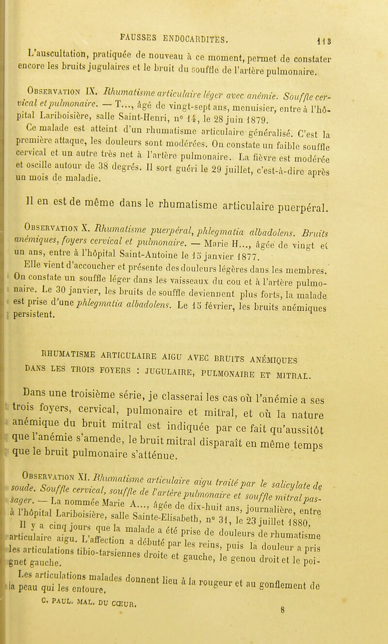 L'auscultation, pratiquée de nouveau il ce moment, permet de constater encore les bruits jugulaires et le bruit du souffle de l'artère pulmonaire. Observation IX. Rhumatisme articulaire léger avec anémie. Souffle cer- vical et pulmonaire. - T..., âgé de vingt-sept ans, menuisier, entre à l'hô- pital Lariboisière, salle Saint-Henri, n i-i, le 28 juin 1879. Ce malade est atteint d'un rhumatisme articulaire généralisé C'est la première attaque, les douleurs sont modérées. On constate un faible souffle cervical et un autre très net à l'artère pulmonaire. La fièvre est modérée et oscille autour de 38 degrés. Il sort guéri le 29 juillet, c'est-à-dire après un mois de maladie. ^ Il en est de même dans le rhumatisme articulaire puerpéral. Observation X. Rhumatisme puerpéral, phlegmatia albadolens. Bruits anémiques, foyers cervical et pulmonaire. - Marie H..., âgée de vin-t et un ans, entre à l'hôpital Saint-Antoine le 1 o janvier 1877. ° Elle vient d'accoucher et présente des douleurs légères dans les membres.' I On constate un souffle léger dans les vaisseaux du cou et à l'artère pulmo- I naire.^ Le 30 janvier, les bruits de souffle deviennent plus forts, la malade . est prise d'anephlegmatia albadolens. Le 15 février, les bruits anémiques I persistent. ^ RHUMATISME ARTICULAIRE AIGU AVEC BRUITS ANÉMIQUES DANS LES TROIS FOTERS : JUGULAIRE, PULMONAIRE ET MITRAL. Dans une troisième série, je classerai les cas où l'anémie a ses t trois foyers, cervical, pulmonaire et mitral, et où la nature X anémique du bruit mitral est indiquée par ce fait qu'aussitôt ï que anémie s'amende, le bruit mitral disparaît en même temps F que le bruit pulmonaire s'atténue. Observatu)n W. Rhumatisme articulaire aigu traité par le salicvlate rU C. PAUL. MAL. DU CŒUU.