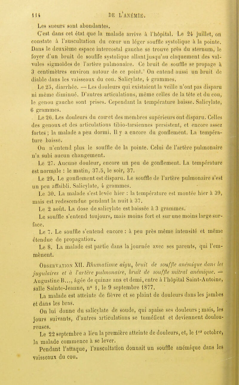 Les sueurs sont abondantes. C'est dans cet état que la malade arrive à l'hôpital. Le 24 juillet, on constate à l'auscultation du cœur un léger souffle systolique à la pointe. Dans le deuxième espace intercostal gauche se trouve près du sternum, le foyer d'un bruit de souflïe systolique allant jusqu'au claquement des val- vules sigmoïdes de l'artère pulmonaire. Ce bruit de souffle se propage à 3 centimètres environ autour do ce point.' On entend aussi un bruit de diable dans les vaisseaux du cou. Salicylate, 4 grammes. Le 23, diarrhée. — Les douleurs qui existaient la veille n'ont pas disparu ni mémo diminué. D'autres articulations, même celles de la tète et du cou, le genou gauche sont prises. Cependant la température baisse. Salicylate, 6 grammes. Le 26. Les douleurs du cou'ct des membres supérieurs ont disparu. Celles des genoux et des articulations tibio-tarsiennes persistent, et encore assez fortes; la malade a peu dormi. 11 y a encore du gonflement. La tempéra- ture baisse. Ou n'entend plus le souffle de la pointe. Celui de l'artère pulmonaire n'a subi aucun changement. Le 27. Aucune douleur, encore un peu de gonflement. La température est normale : le matin, 37.5, le soir, 37. Le 29. Le gonflement est disparu. Le souffle de l'artère pulmonaire s'est un peu affaibli. Salicylate, 4 grammes. Le 30. La malade s'est levée hier : la température est montée hier à 39, mais est redescendue pendant la nuit à 37. Le 2 août. La dose de salicylate est baissée h 3 grammes. Le souffle s'entend toujours, mais moins fort et sur une moins large sur- face. Le 7. Le souffle s'entend encore : à peu près même intensité et même étendue de propagation. Le 8. La malade est partie dans la journée avec ses parents, qui l'em- mènent. Observation XII. Rhumatisme aigu, bruit de souffle anémique dam les jugulaires et à rartcre pulmonaire, bruit de souffle mitral anémique. — AugustincB..., âgée de quinze ans et demi, entre à l'hôpital Saint-Antoine, salle Sainte-Jeanne, n 1, le 9 septembre 1877. La malade est atteinte de fièvre et se plaiut de douleurs dans les jambes et dans les bras. On lui donne du salicylate de soude, qui apaise ses douleurs ; mais, les jours suivants, d'autres articulations se tuméfient et deviennent doulou- reuses. Le 22 septembre a lieu la première atteinte de douleurs, et, le 1 octobre, la malade commence à se lever. Pendant l'attaque, l'auscultation donnait un souffle anémique dans les vaisseaux du cou.