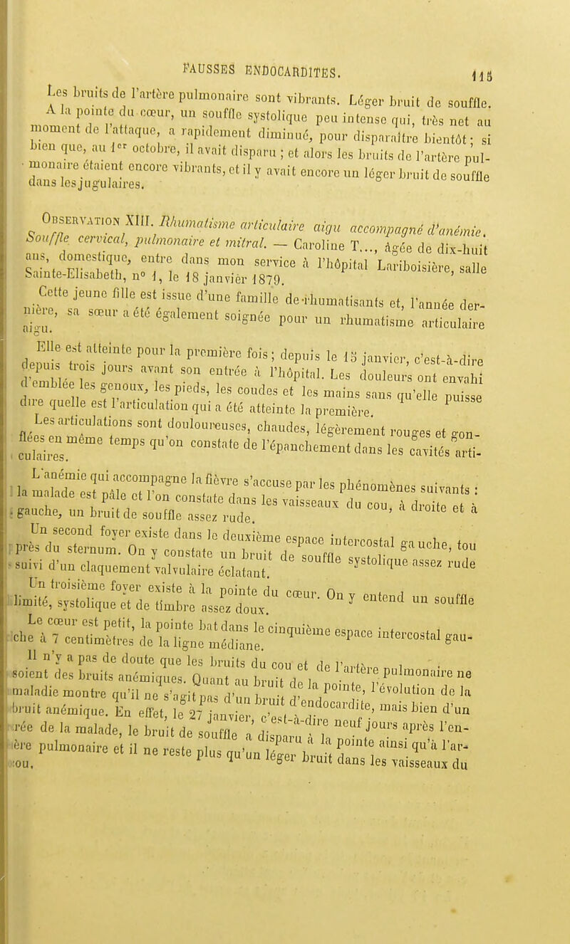 Us bruits de l'artère pulmonaire sont vibrants. Léger bruit de souffle. mt Ln V h P^^^ '''^''^ ^1-'. net au n ornent de 1 at aque a rapulon.eut diminué, pour disparaître bientôt; si l^.en que au 1 octobre, il avait disparu ; et alors les bruits de l'artère pul- ■ «Sai:r™ ''''''''' ' ' '-^^ -'«^^ 0BSEHV.T.ON XIII arliculaù. aigu accompagné cVané,nie. Souffle cervical, pulmonaire et milral. - Caroline T . à4e de dix hni nus domestique, entre dans mon service l'hôpital'Laîiboisière salle Samte-El.sabetb, n le 18 janvier 1879 ' Cette jeune fille est issue d'une famille de-rbumatisanfs et, l'année der- nœre, sa sœur a été également soignée pour un rhumatisme artitw Elle est atteinte pour la première fois ; depuis le 13 iauvier c'est \ dirP d emble les genoux, les p.eds, les coudes et les mains sans qu'elle puisse dn-e quelle est l'articulation qui a été atteinte la première Les articulations sont douloureuses, chaudes, légèrement routes et ^on flé. en même temps qu'on constate de l'épanchem^ent dons les caTités-arl L-anémie qui accompagne la fièvre s'accuse par les phénomènes suivants • : la malade est pâle et l'on constate dans les vaisseaux du couTlroitlT* , gauche, un bruit de souffle assez rude '  î mal,die montre <,u'il ne s iti,,  , ï î ' '*l'i<>0 de la Mt anémique. En effet L 27 h„ ° < «°''™'-««. .-«is lien d'un *-c pulmonaire et il ne reste pins ,nC„ Cr\ .„il T , :ou. ^ o*^^ «ans les vaisseaux du