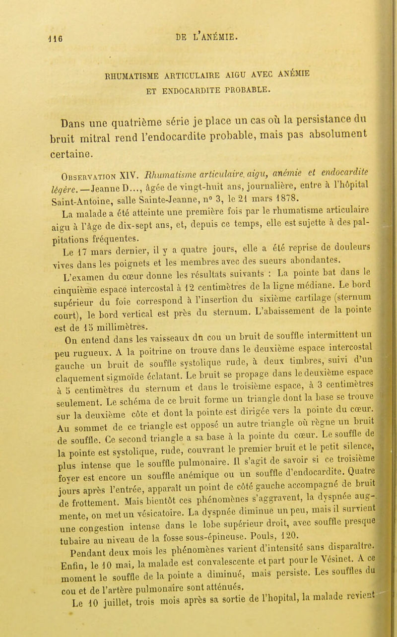 RHUMATISME ARTICULAIRE AIGU AVEC ANÉMIE ET ENDOCARDITE PROBABLE. Dans une quatrième série je place un cas où la persistance du bruit mitral rend l'endocardite probable, mais pas absolument certaine. Observation XIV. Rhumatisme articulaire, aigu, anémie et endocardite /^^ère.—JeanneD..., âgée de Yingt-huit ans, journalière, entre h l'hôpital Saint-Antoine, salle Sainte-Jeanne, n» 3, le 21 mars 1878. La malade a été atteinte une première fois par le rhumatisme articulaire aigu à l'fLge de dix-sept ans, et, depuis ce temps, elle est sujette ;\ des pal- pitations fréquentes. Le 17 mars dernier, il y a quatre jours, elle a été reprise de douleurs \ives dans les poignets et les membres avec des sueurs abondantes. L'examen du cœur donne les résultats suivants : La pointe bat dans le cinquième espace intercostal à 12 centimètres de la ligne médiane. Le bord supérieur du foie correspond à l'insertion du sixième cartilage (sternum court), le bord vertical est près du sternum. L'abaissement de la pointe est de 13 millimètres. On entend dans les vaisseaux dn cou un bruit de soufOe intermittent un peu rugueux. A la poitrine on trouve dans le deuxième espace intercostal gauche un bruit de souffle systolique rude, à deux timbres, suivi d'un claquement sigmoïde éclatant. Le bruit se propage dans le deuxième espace à 5 centimètres du sternum et dans le troisième espace, à 3 centimètres seulement. Le schéma de ce bruit forme un triangle dont la base se trouve sur la deuxième côte et dont la pointe est dirigée vers la pointe du cœur. Au sommet de ce triangle est opposé un autre triangle où règne un bruit de souffle. Ce second triangle a sa base à la pointe du cœur. Le souffle de la pointe est systolique, rude, couvrant le premier bruit et le petit silence, plus intense que le souffle pulmonaire. Il s'agit de savoir si ce troisième foyer est encore un souffle anémique ou un souffle d'endocardite Qualité jours après l'entrée, apparaît un point de côté gauche accompagné de bru.t de frottement. Mais bientôt ces phénomènes s'aggravent, la dyspnée aug- mente, on met un vésicatoire. La dyspnée diminue un peu, mais il survient une congestion intense dans le lobe supérieur droit, avec souffle presque tubaire au niveau de la fosse sous-épineuse. Pouls, 120. Pendant deux mois les phénomènes varient d'intensité sans disparaître. Enfin, le 10 mai, la malade est convalescente et part pour le Vcsinct A ce moment le souffle de la pointe a diminué, mais persiste. Les souffles du cou et de l'artère pulmonaire sont atténués. Le 10 juillet, trois mois après sa sortie de l'hôpital, la malade revient