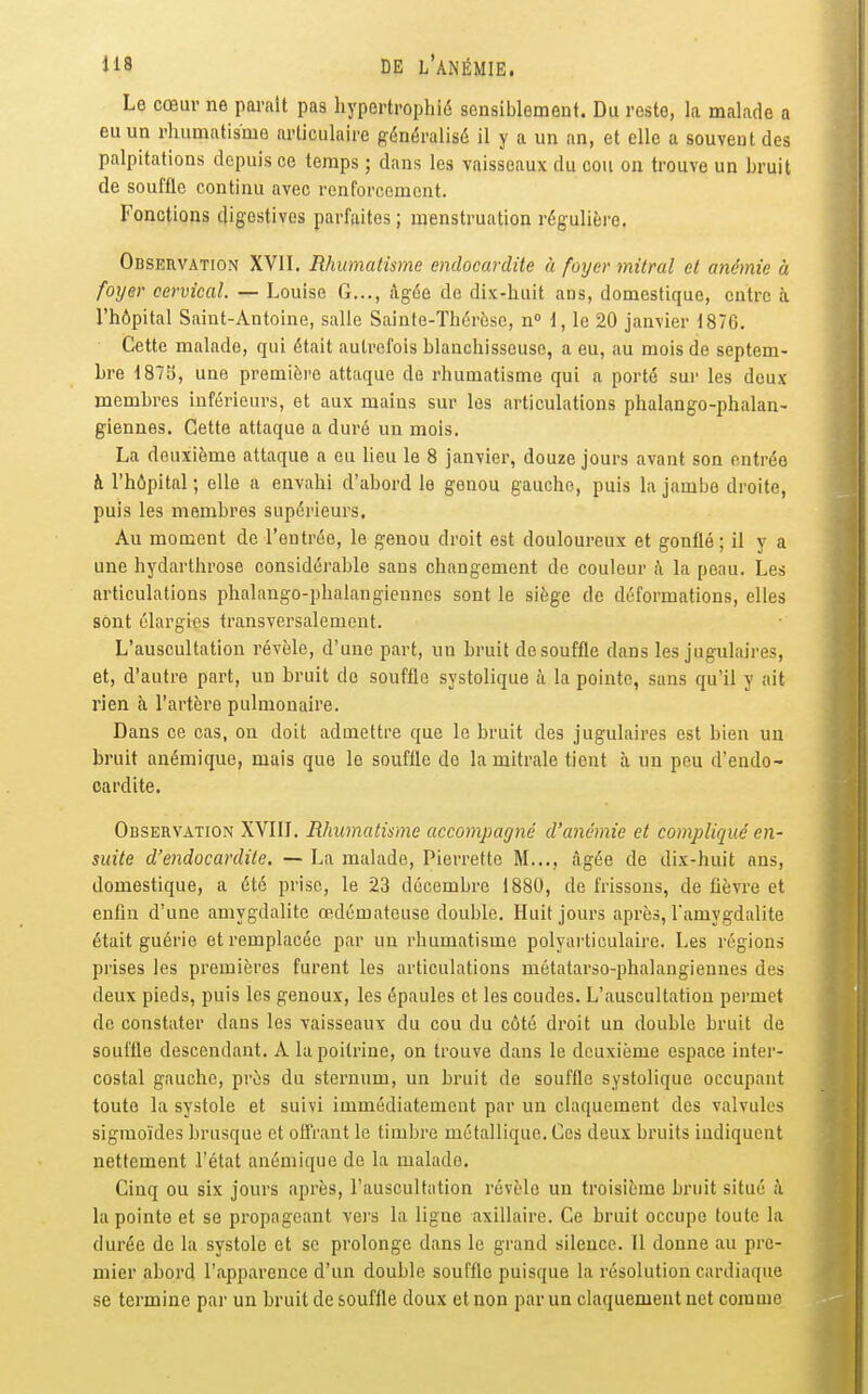 Le cœur ne parait pas hypertrophié sensiblement. Du reste, la malade a eu un rhumatisme articulaire généralisé il y a un an, et elle a souvent des palpitations depuis ce temps ; dans les vaisseaux du cou on trouve un bruit de souffle continu avec renforcement. Fonctions digestives parfaites ; menstruation régulière. Observation XVII. Rhumatisme endocardite à foyer mitral et anémie à foyer cervical. — Louise G..., âgée de dix-huit ans, domestique, entre à l'hôpital Saint-Antoine, salle Sainte-Thérèse, n 1, le 20 janvier 1876. Cette malade, qui était autrefois blanchisseuse, a eu, au mois de septem- bre i87Ej, une première attaque de rhumatisme qui a porté sur les deux membres inférieurs, et aux mains sur les articulations phalango-phalan- giennes. Cette attaque a duré un mois, La deuxième attaque a eu lieu le 8 janvier, douze jours avant son entrée à l'hôpital ; elle a envahi d'abord le genou gauche, puis la jambe droite, puis les membres supérieurs. Au moment de l'entrée, le genou droit est douloureux et gonflé ; il y a une hydarthrose considérable sans changement de couleur h la peau. Les articulations phalango-phalangienncs sont le siège de déformations, elles sont élargies transversalement. L'auscultation révèle, d'une part, un bruit de souffle dans les jugulaires, et, d'autre part, un bruit de souffle systolique à la pointe, sans qu'il y ait rien à l'artère pulmonaire. Dans ce cas, on doit admettre que le bruit des jugulaires est bien un bruit anémique, mais que le souffle de la mitrale tient à un peu d'endo- cardite. Observation XVIII. Rhumatisme accompagné d'anémie et compliqué en- suite d'endocardite. — La malade, Pierrette M..., âgée de dis-huit ans, domestique, a été prise, le 23 décembre 1880, de frissons, de fièvre et enfin d'une amygdalite œdémateuse double. Huit jours après, l'amygdalite était guérie et remplacée par un rhumatisme polyarticulairc. Les régions prises les premières furent les articulations métatarso-phalangiennes des deux pieds, puis les genoux, les épaules et les coudes. L'auscultation permet de constater dans les vaisseaux du cou du côté droit un double bruit de souffle descendant. A la poitrine, on trouve dans le deuxième espace inter- costal gauche, près du sternum, un bruit de souffle systolique occupant toute la systole et suivi immédiatement par un claquement des valvules sigraoïdes brusque et offrant le timbre métallique. Ces deux bruits indiquent nettement l'état anémique de la malade. Cinq ou six jours après, l'auscultation révèle un troisième bruit situé A la pointe et se propageant vers la ligne axillaire. Ce bruit occupe toute la durée de la systole et se prolonge dans le grand silence. Il donne au pre- mier abord l'apparence d'un double souffle puisque la résolution cardiaque se termine par un bruit de souffle doux et non par un claquement net comme